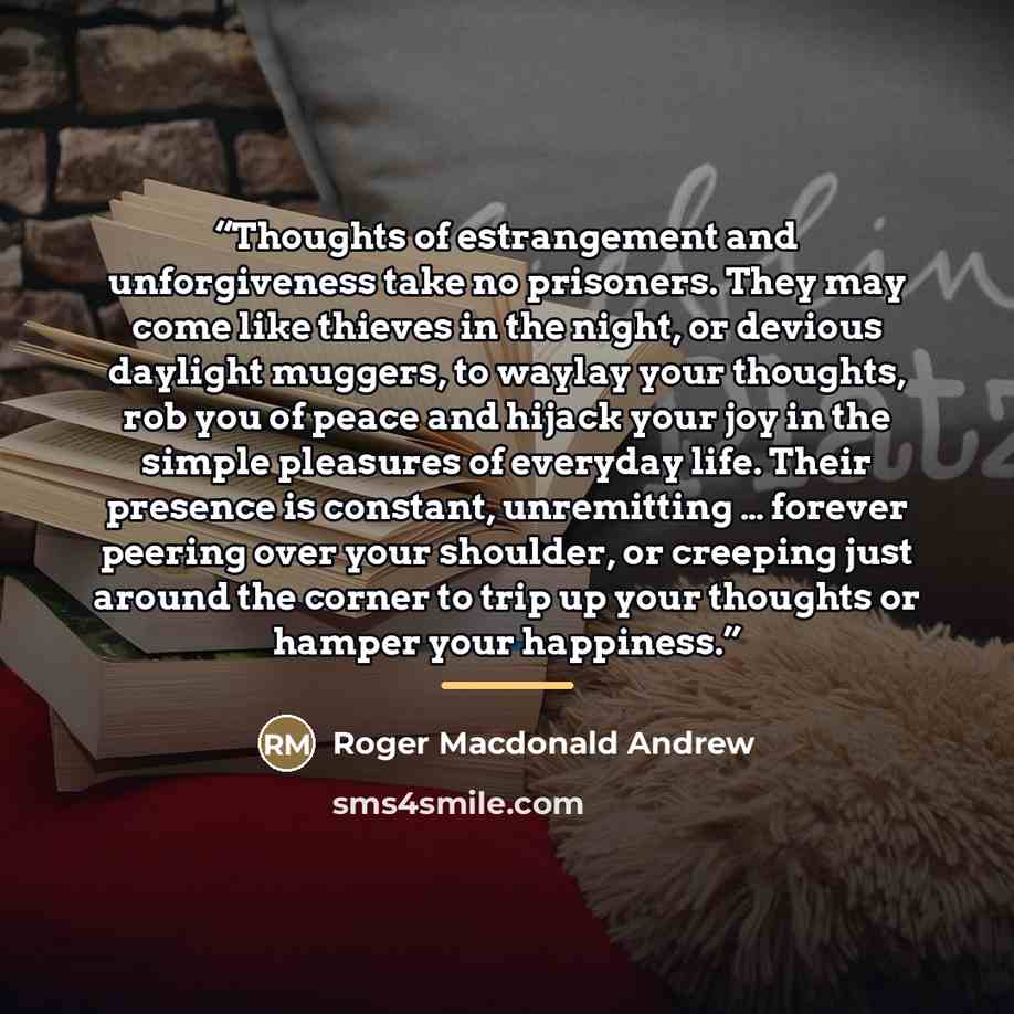 “Thoughts of estrangement and unforgiveness take no prisoners. They may come like thieves in the night, or devious daylight muggers, to waylay your thoughts, rob you of peace and hijack your joy in the simple pleasures of everyday life. Their presence is constant, unremitting … forever peering over…” quote by Roger Macdonald Andrew