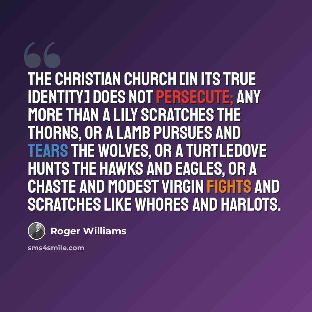 “The Christian church [in its true identity] does not persecute; any more than a lily scratches the thorns, or a lamb pursues and tears the wolves, or a turtledove hunts the hawks and eagles, or a chaste and modest virgin fights and scratches like whores and harlots.” quote by Roger Williams