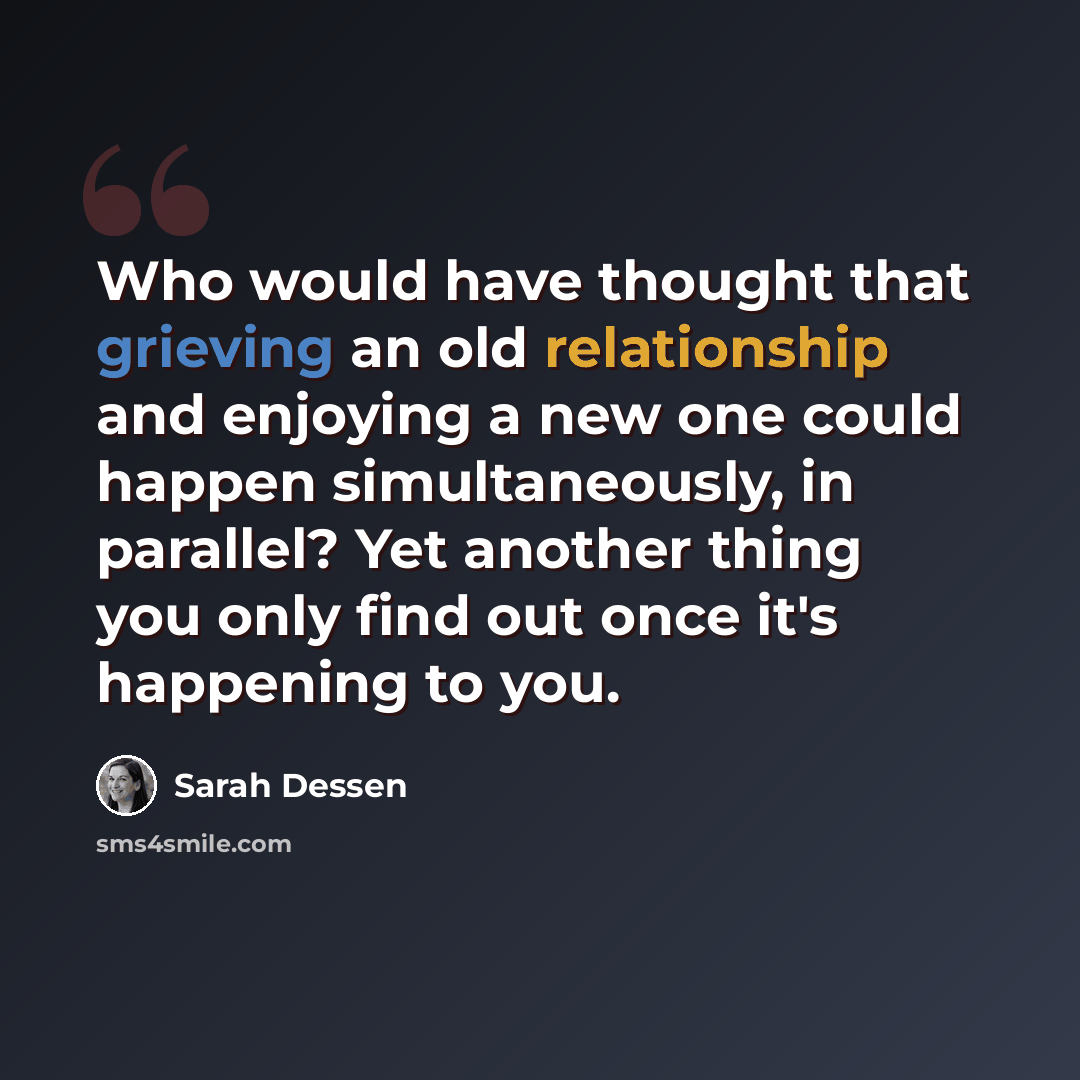 “Who would have thought that grieving an old relationship and enjoying a new one could happen simultaneously, in parallel? Yet another thing you only find out once it's happening to you.” quote by Sarah Dessen