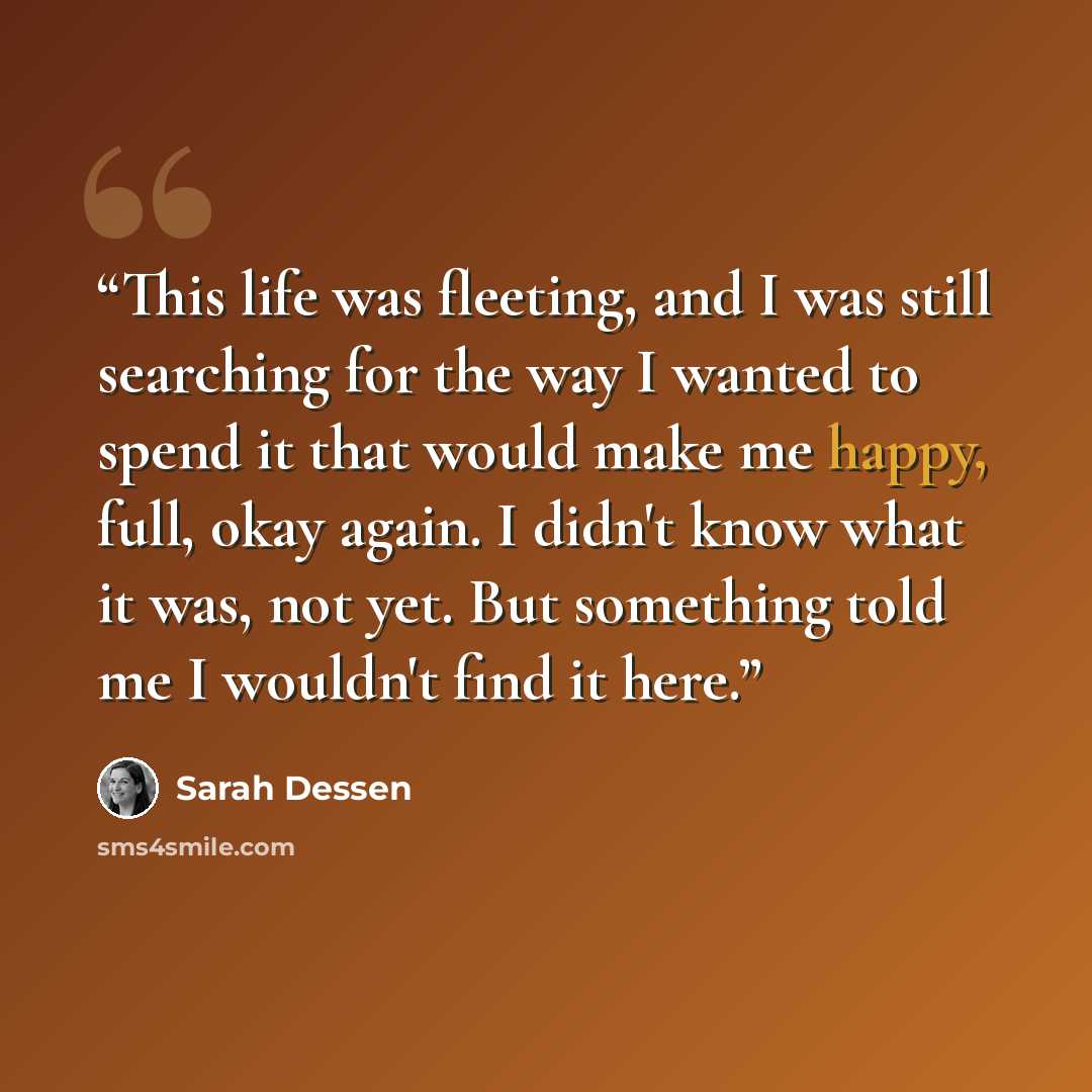 “This life was fleeting, and I was still searching for the way I wanted to spend it that would make me happy, full, okay again. I didn't know what it was, not yet. But something told me I wouldn't find it here.” quote by Sarah Dessen