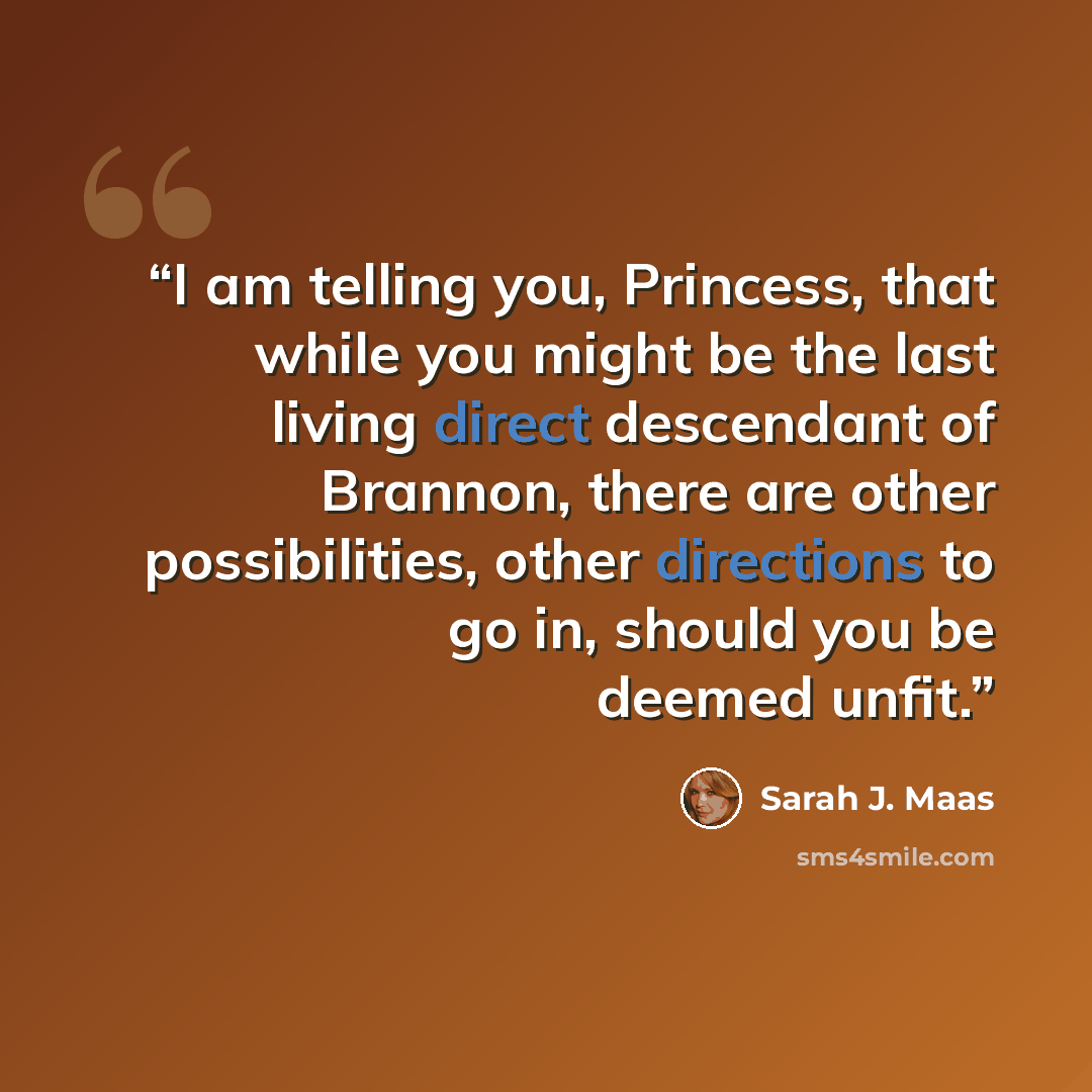 “I am telling you, Princess, that while you might be the last living direct descendant of Brannon, there are other possibilities, other directions to go in, should you be deemed unfit.” quote by Sarah J. Maas