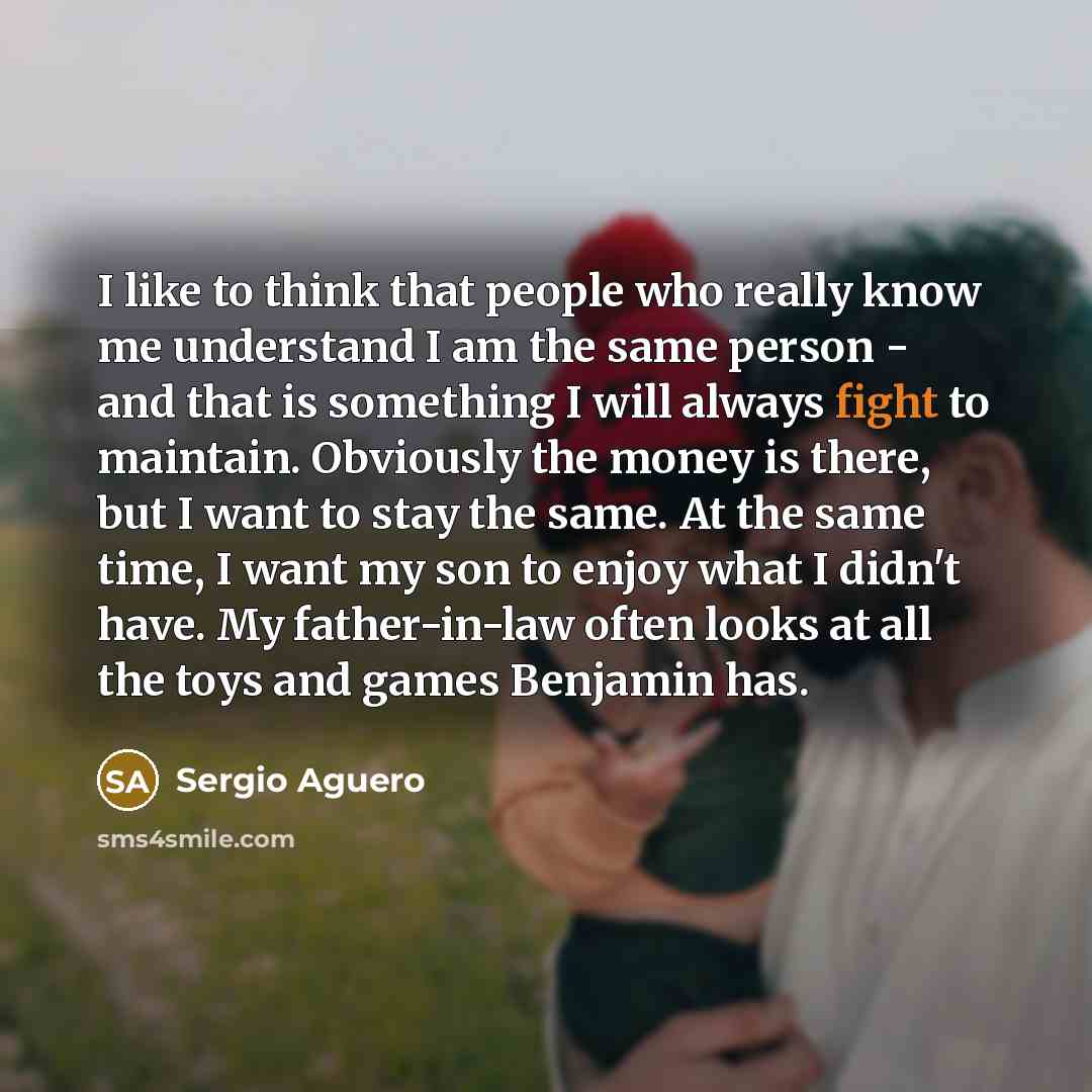 “I like to think that people who really know me understand I am the same person - and that is something I will always fight to maintain. Obviously the money is there, but I want to stay the same. At the same time, I want my son to enjoy what I didn't have. My father-in-law often looks at all the…” quote by Sergio Aguero