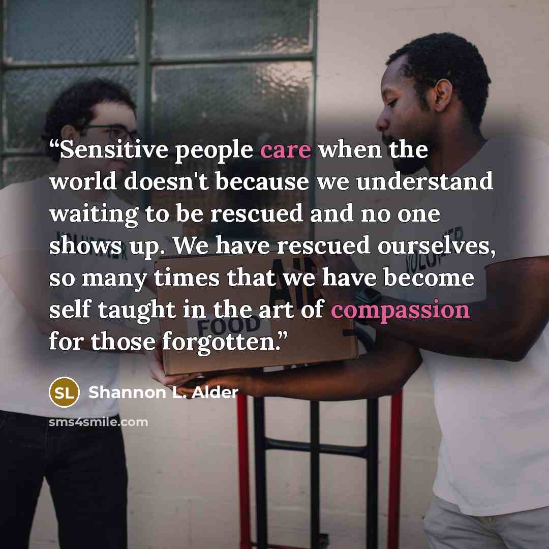 “Sensitive people care when the world doesn't because we understand waiting to be rescued and no one shows up. We have rescued ourselves, so many times that we have become self taught in the art of compassion for those forgotten.” quote by Shannon L. Alder