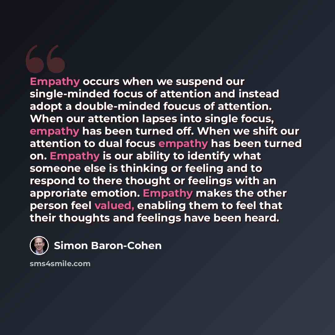 “Empathy occurs when we suspend our single-minded focus of attention and instead adopt a double-minded foucus of attention. When our attention lapses into single focus, empathy has been turned off. When we shift our attention to dual focus empathy has been turned on. Empathy is our ability to…” quote by Simon Baron-Cohen