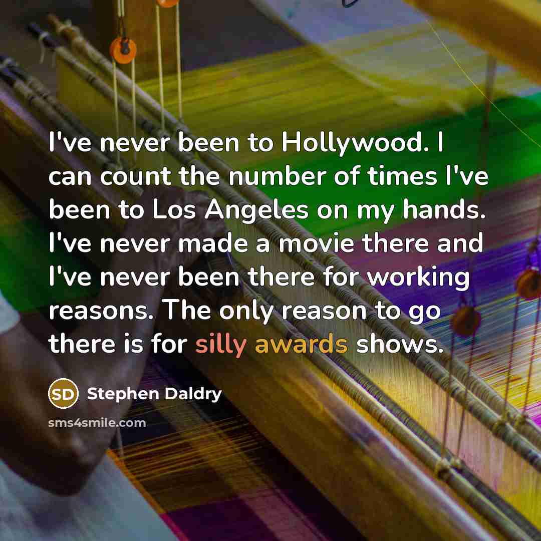 “I've never been to Hollywood. I can count the number of times I've been to Los Angeles on my hands. I've never made a movie there and I've never been there for working reasons. The only reason to go there is for silly awards shows.” quote by Stephen Daldry