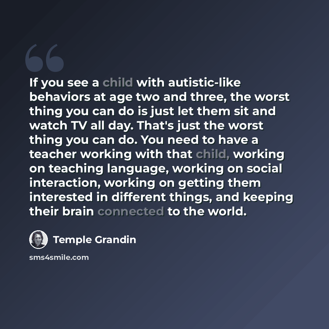 “If you see a child with autistic-like behaviors at age two and three, the worst thing you can do is just let them sit and watch TV all day. That's just the worst thing you can do. You need to have a teacher working with that child, working on teaching language, working on social interaction…” quote by Temple Grandin