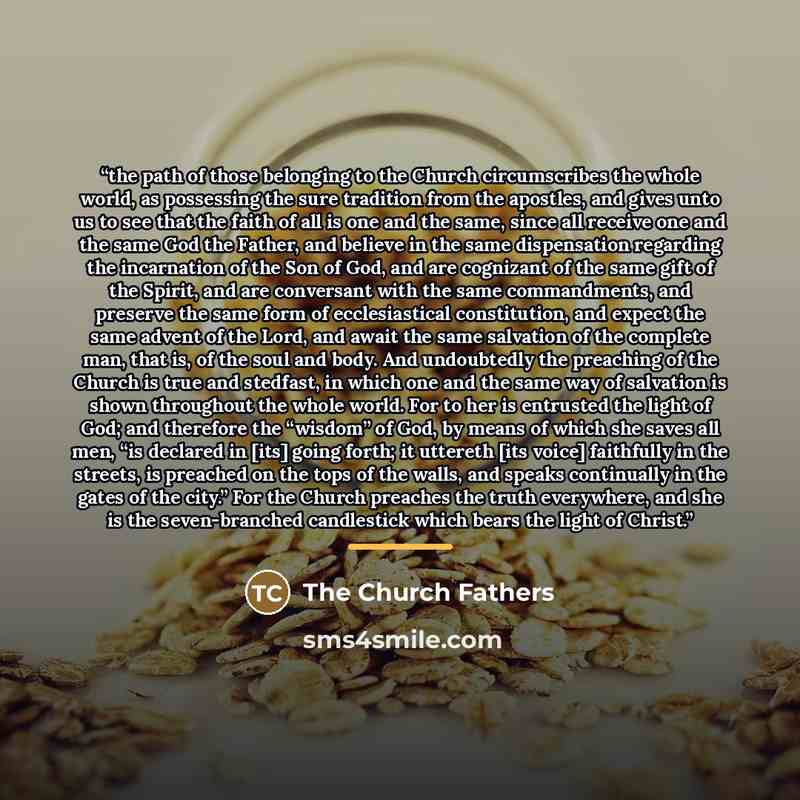 “the path of those belonging to the Church circumscribes the whole world, as possessing the sure tradition from the apostles, and gives unto us to see that the faith of all is one and the same, since all receive one and the same God the Father, and believe in the same dispensation regarding the…” quote by The Church Fathers