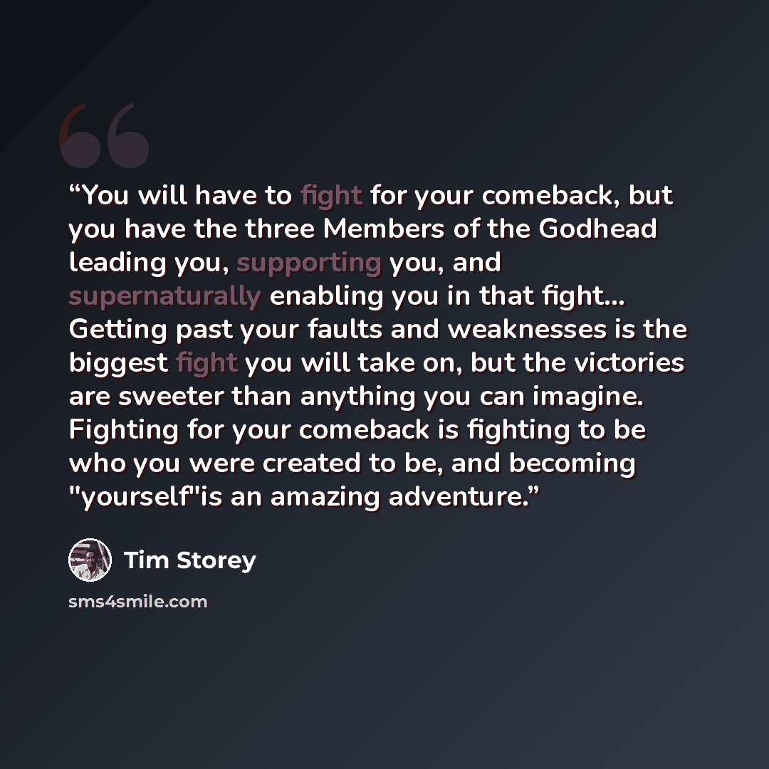 “You will have to fight for your comeback, but you have the three Members of the Godhead leading you, supporting you, and supernaturally enabling you in that fight… Getting past your faults and weaknesses is the biggest fight you will take on, but the victories are sweeter than anything you can…” quote by Tim Storey