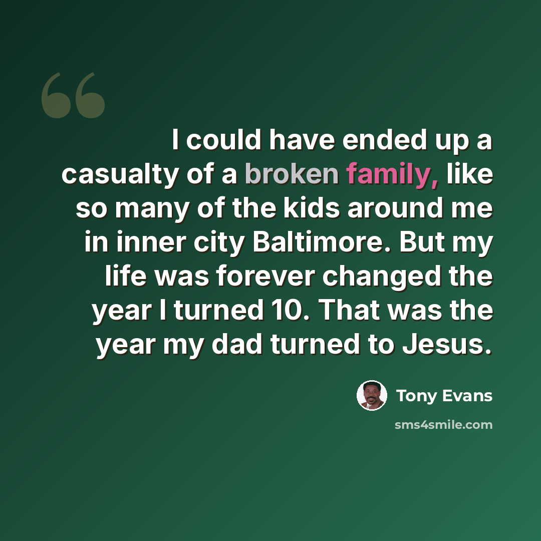“I could have ended up a casualty of a broken family, like so many of the kids around me in inner city Baltimore. But my life was forever changed the year I turned 10. That was the year my dad turned to Jesus.” quote by Tony Evans