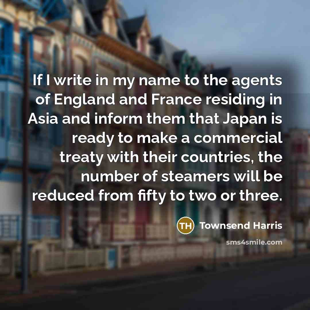 “If I write in my name to the agents of England and France residing in Asia and inform them that Japan is ready to make a commercial treaty with their countries, the number of steamers will be reduced from fifty to two or three.” quote by Townsend Harris