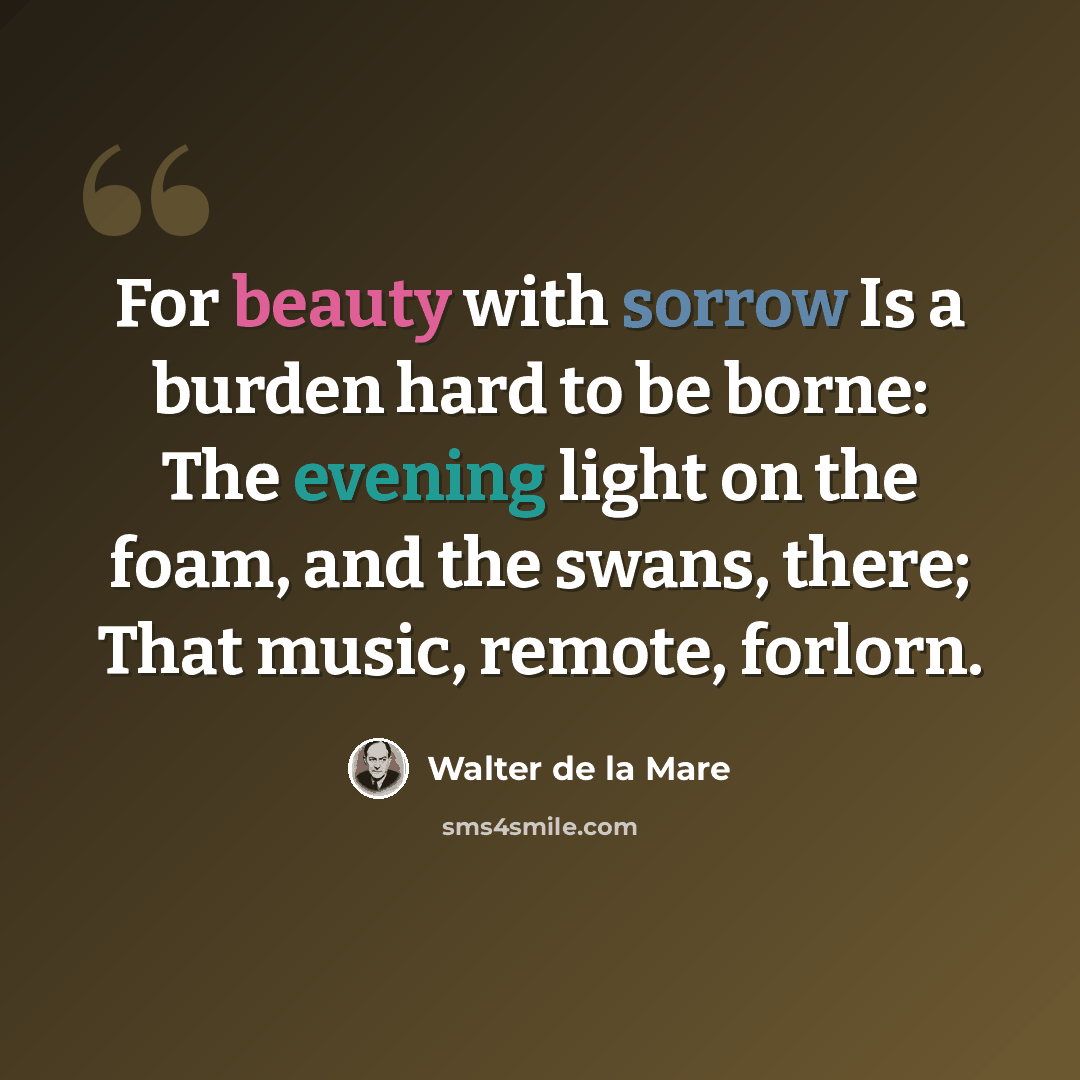 “For beauty with sorrow Is a burden hard to be borne: The evening light on the foam, and the swans, there; That music, remote, forlorn.” quote by Walter de La Mare