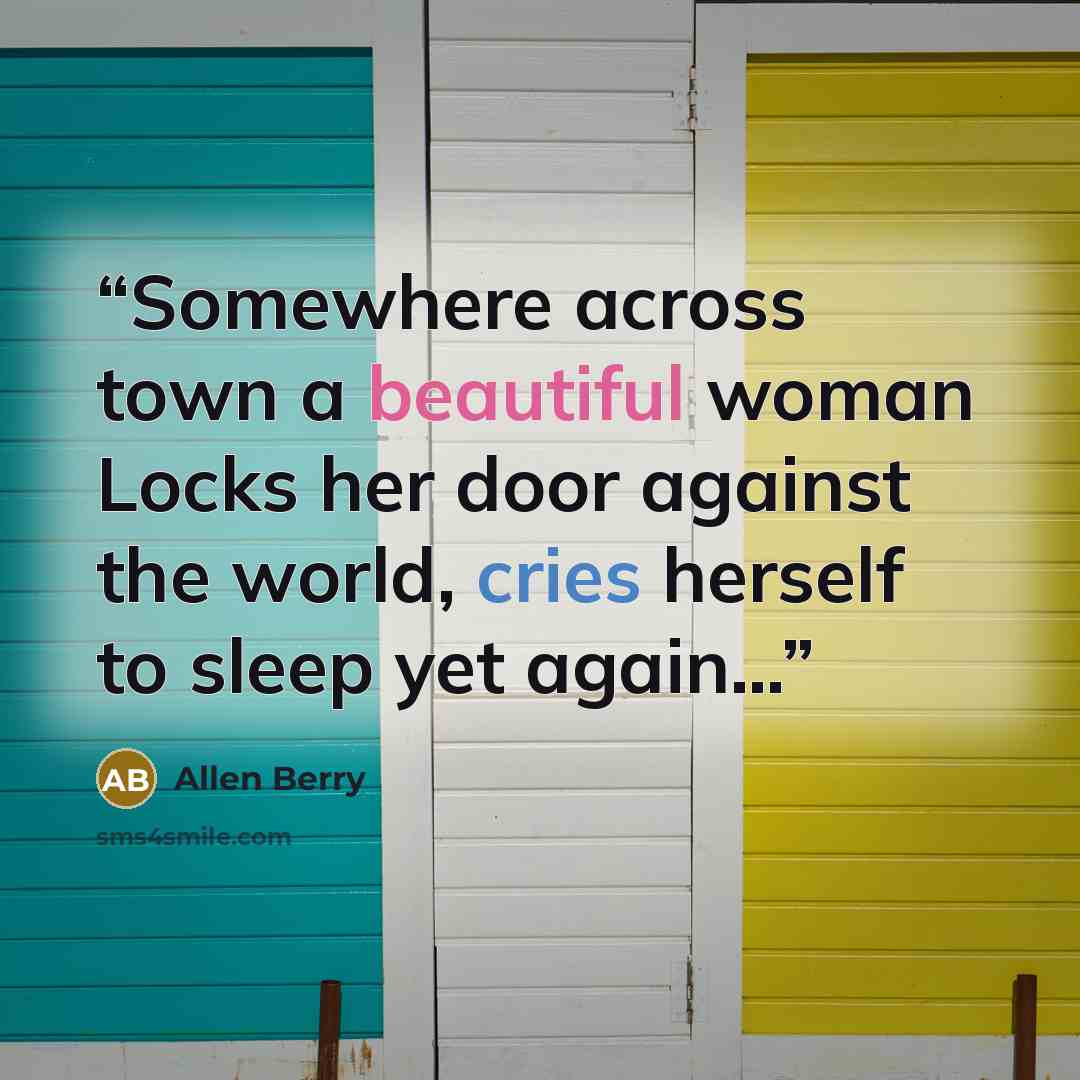 “Somewhere across town a beautiful woman Locks her door against the world, cries herself to sleep yet again…” quote by Allen Berry