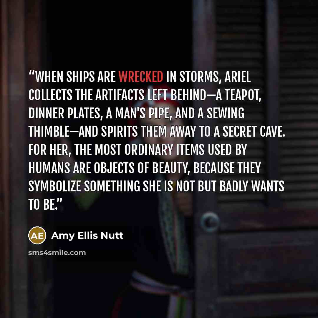“When ships are wrecked in storms, Ariel collects the artifacts left behind—a teapot, dinner plates, a man's pipe, and a sewing thimble—and spirits them away to a secret cave. For her, the most ordinary items used by humans are objects of beauty, because they symbolize something she is not but…” quote by Amy Ellis Nutt
