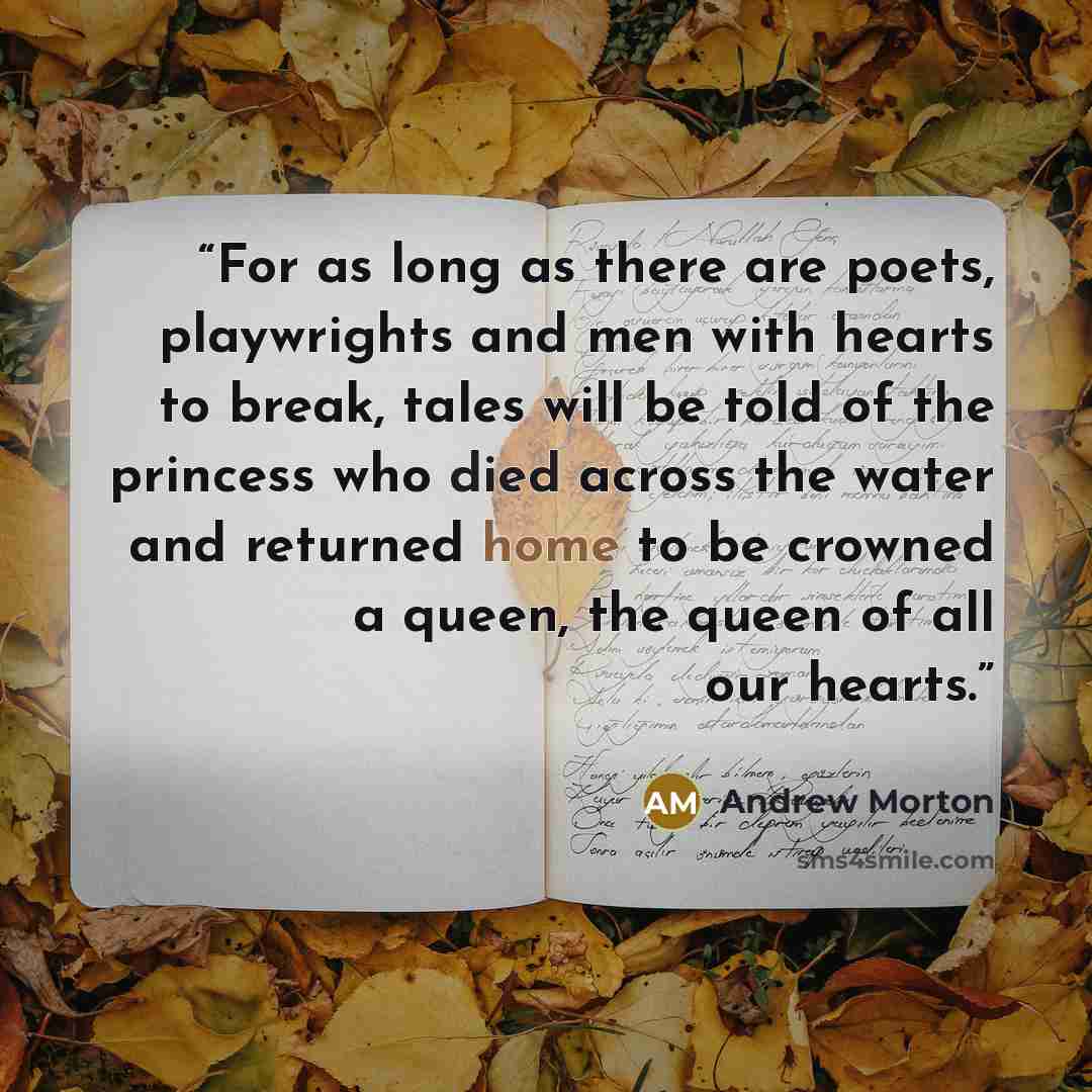 “For as long as there are poets, playwrights and men with hearts to break, tales will be told of the princess who died across the water and returned home to be crowned a queen, the queen of all our hearts.” quote by Andrew Morton