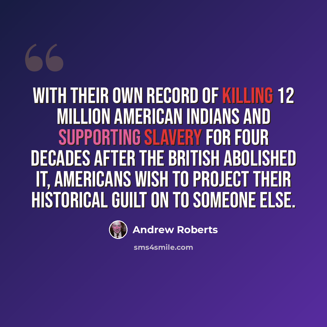 “With their own record of killing 12 million American Indians and supporting slavery for four decades after the British abolished it, Americans wish to project their historical guilt on to someone else.” quote by Andrew Roberts