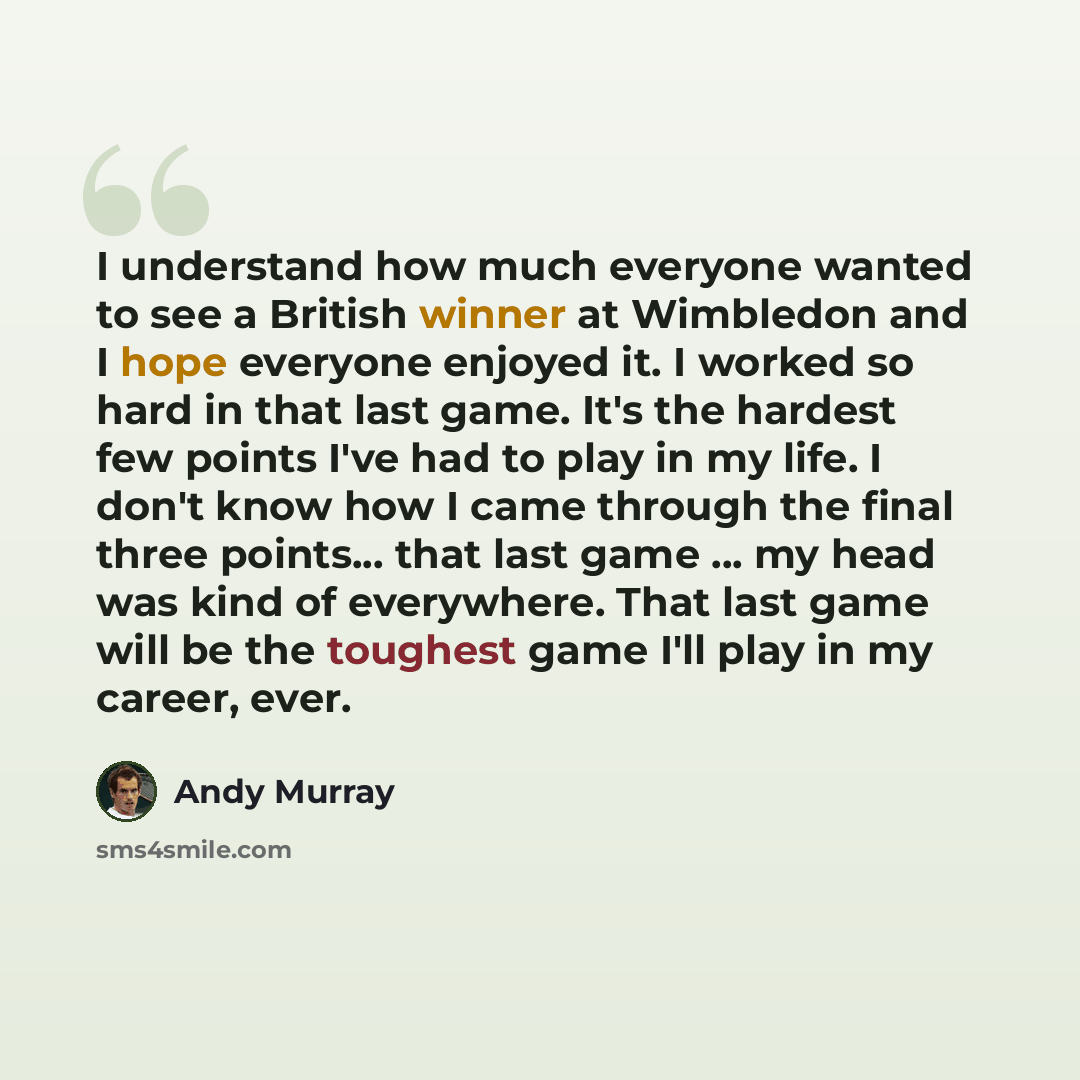 “I understand how much everyone wanted to see a British winner at Wimbledon and I hope everyone enjoyed it. I worked so hard in that last game. It's the hardest few points I've had to play in my life. I don't know how I came through the final three points... that last game ... my head was kind of…” quote by Andy Murray