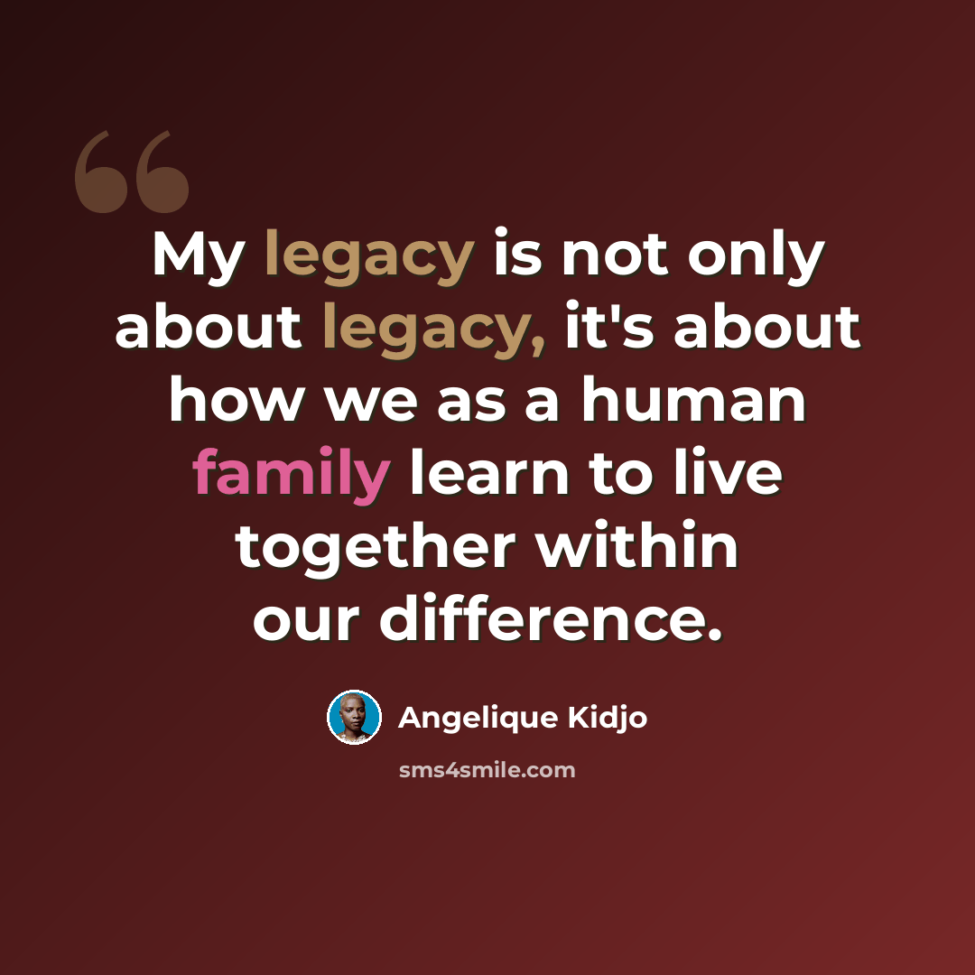 “My legacy is not only about legacy, it's about how we as a human family learn to live together within our difference.” quote by Angelique Kidjo
