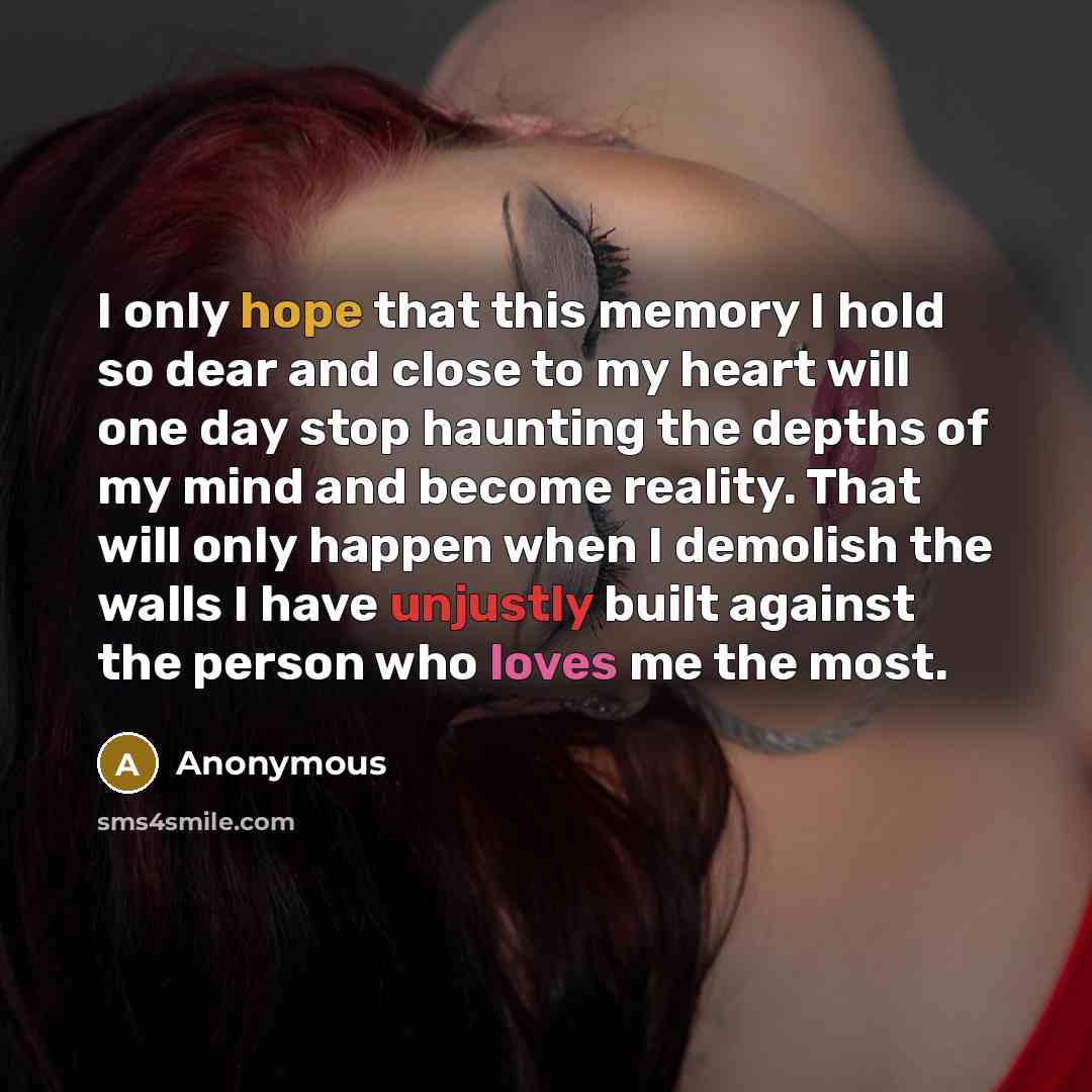 “I only hope that this memory I hold so dear and close to my heart will one day stop haunting the depths of my mind and become reality. That will only happen when I demolish the walls I have unjustly built against the person who loves me the most.” quote by Anonymous