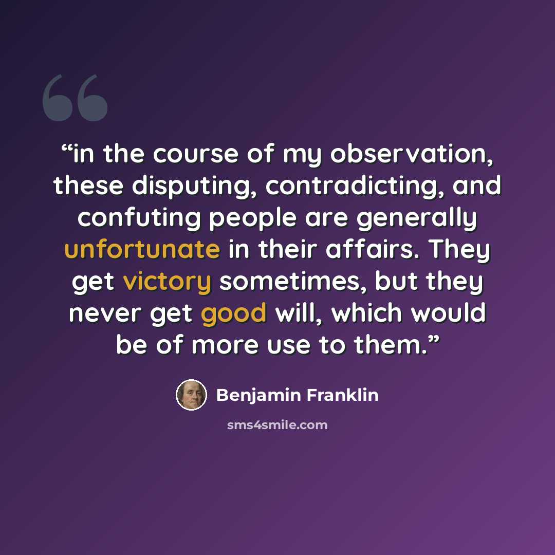 “in the course of my observation, these disputing, contradicting, and confuting people are generally unfortunate in their affairs. They get victory sometimes, but they never get good will, which would be of more use to them.” quote by Benjamin Franklin