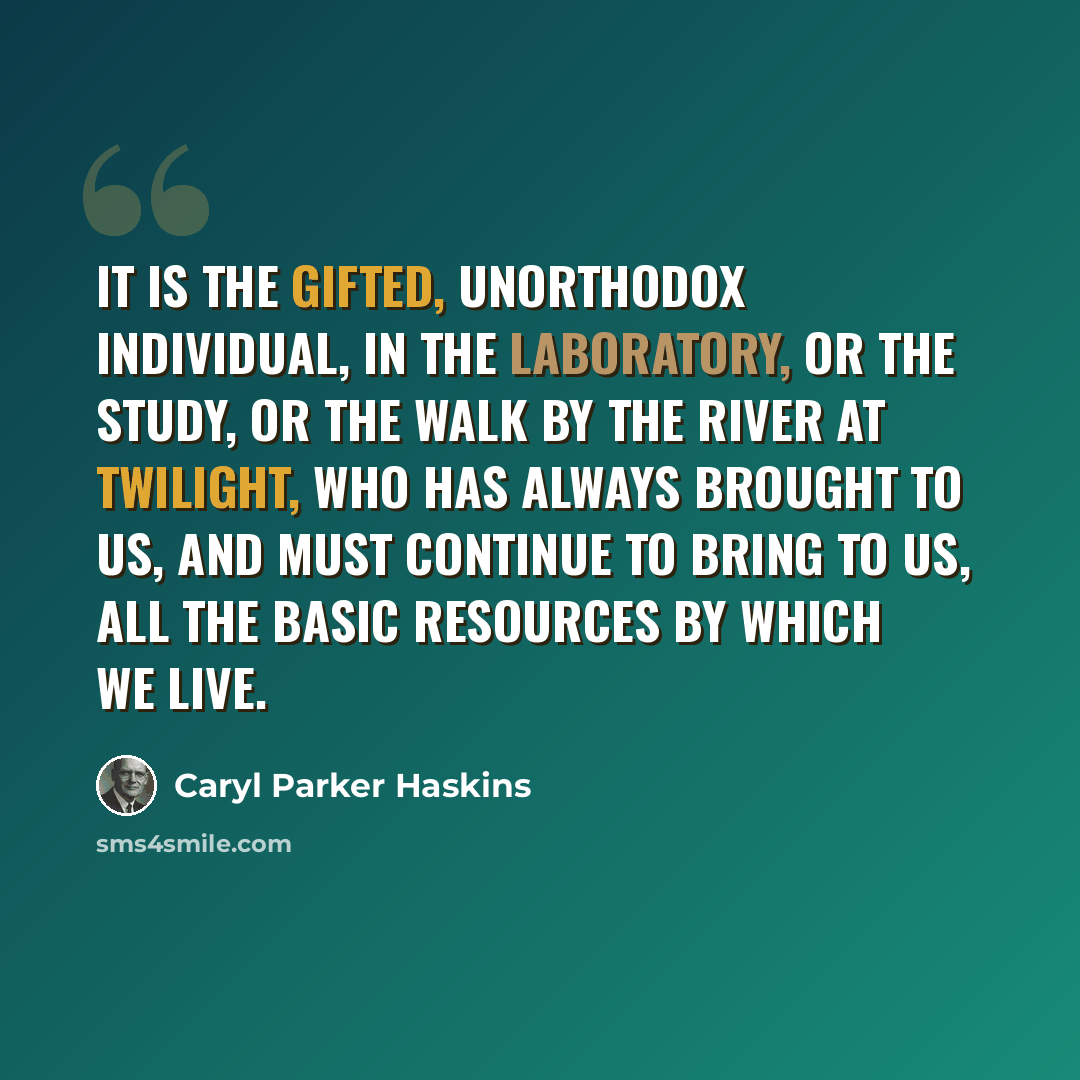 “It is the gifted, unorthodox individual, in the laboratory, or the study, or the walk by the river at twilight, who has always brought to us, and must continue to bring to us, all the basic resources by which we live.” quote by Caryl Parker Haskins