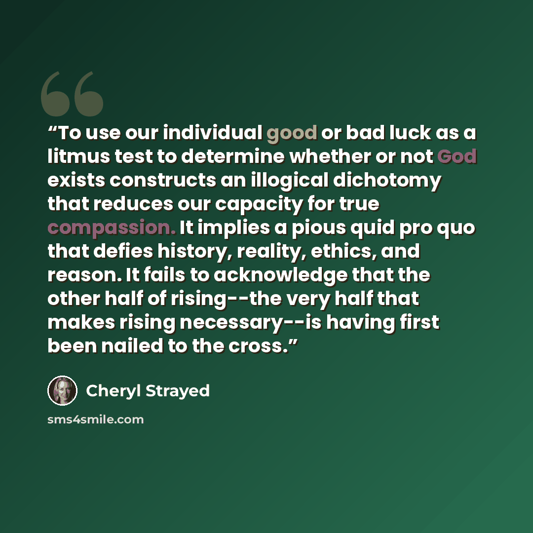 “To use our individual good or bad luck as a litmus test to determine whether or not God exists constructs an illogical dichotomy that reduces our capacity for true compassion. It implies a pious quid pro quo that defies history, reality, ethics, and reason. It fails to acknowledge that the other…” quote by Cheryl Strayed