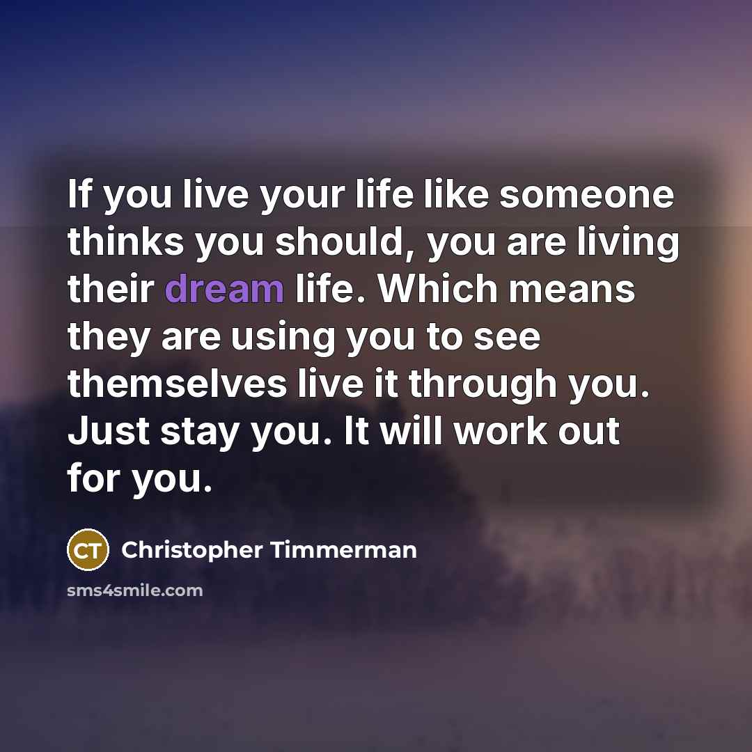 “If you live your life like someone thinks you should, you are living their dream life. Which means they are using you to see themselves live it through you. Just stay you. It will work out for you.” quote by Christopher Timmerman