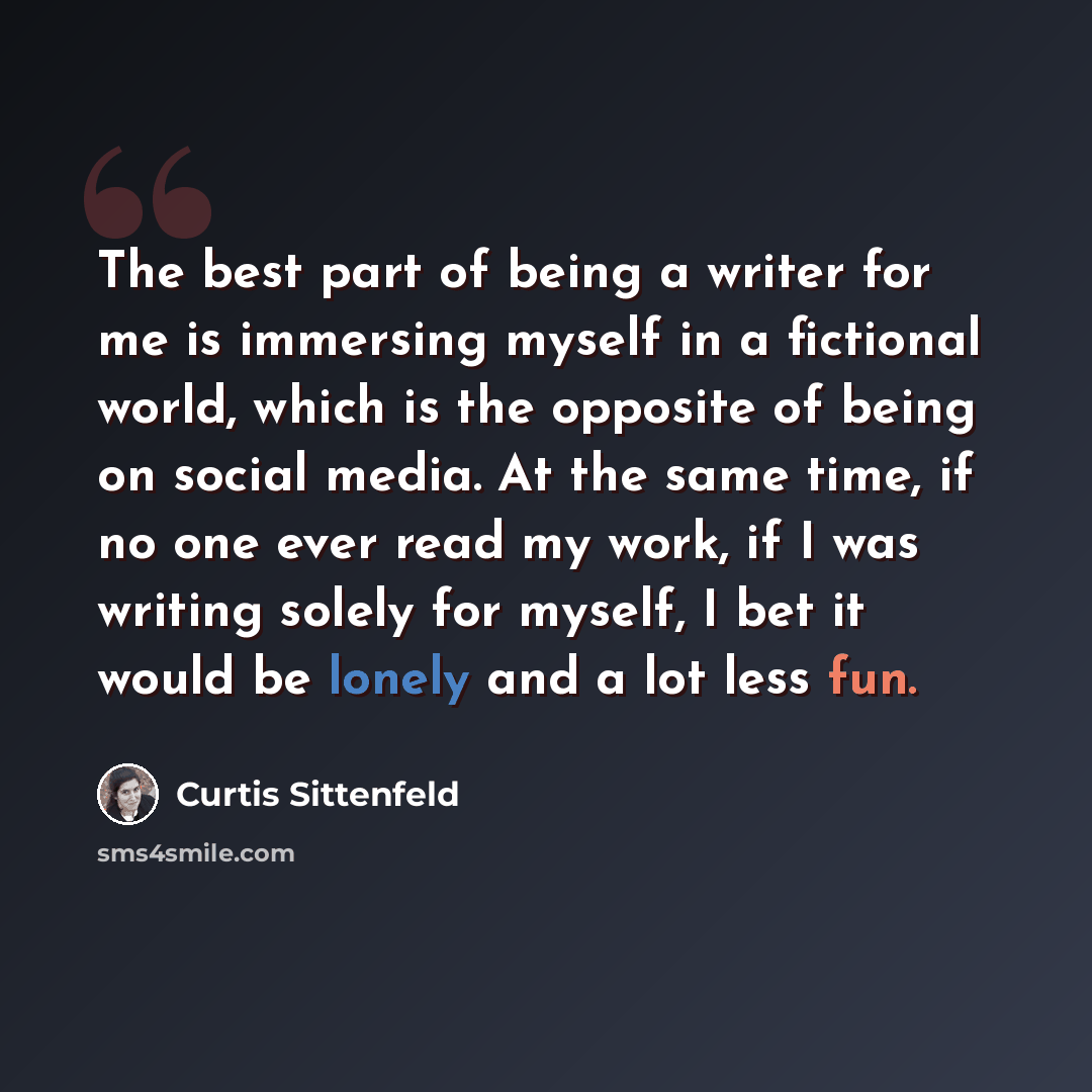 “The best part of being a writer for me is immersing myself in a fictional world, which is the opposite of being on social media. At the same time, if no one ever read my work, if I was writing solely for myself, I bet it would be lonely and a lot less fun.” quote by Curtis Sittenfeld