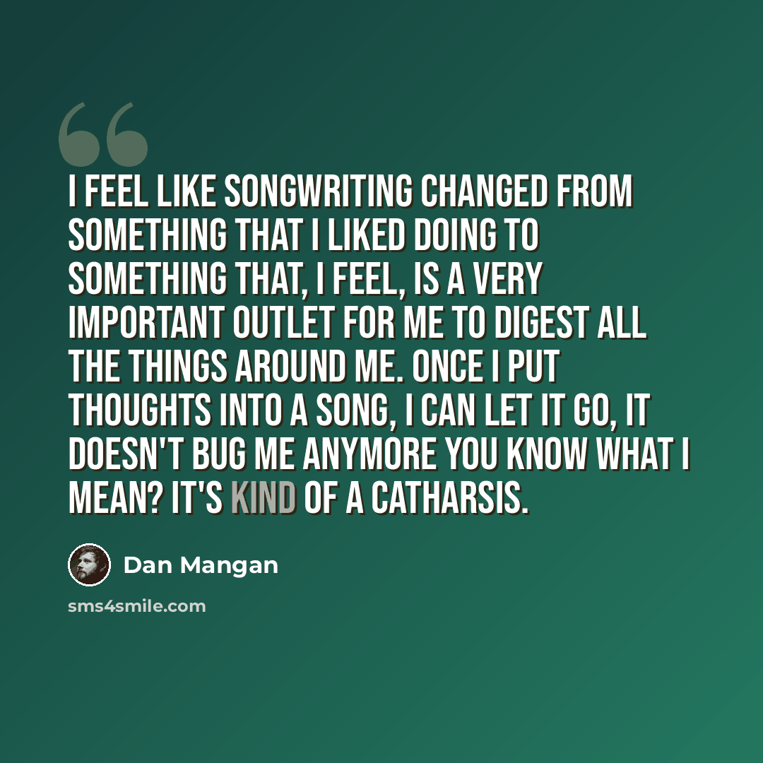 “I feel like songwriting changed from something that I liked doing to something that, I feel, is a very important outlet for me to digest all the things around me. Once I put thoughts into a song, I can let it go, it doesn't bug me anymore you know what I mean? It's kind of a catharsis.” quote by Dan Mangan