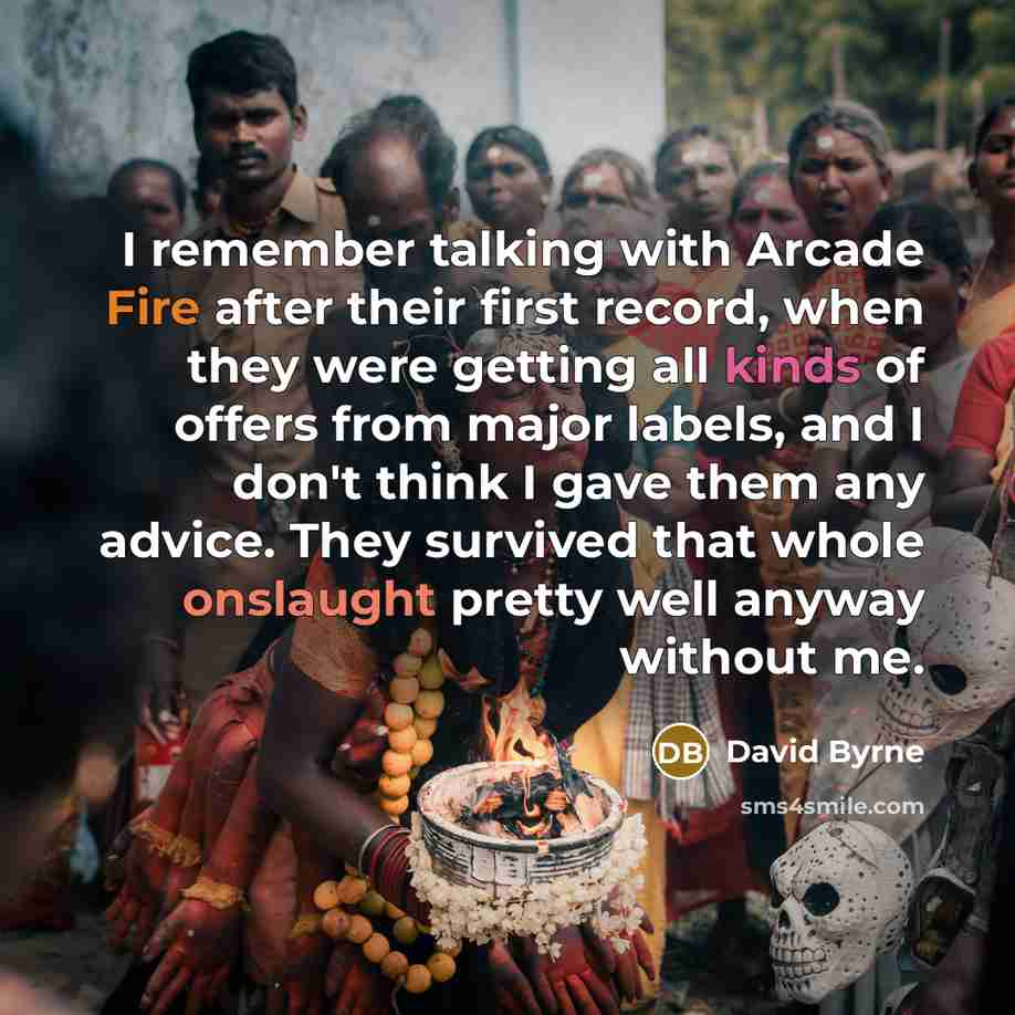 “I remember talking with Arcade Fire after their first record, when they were getting all kinds of offers from major labels, and I don't think I gave them any advice. They survived that whole onslaught pretty well anyway without me.” quote by David Byrne