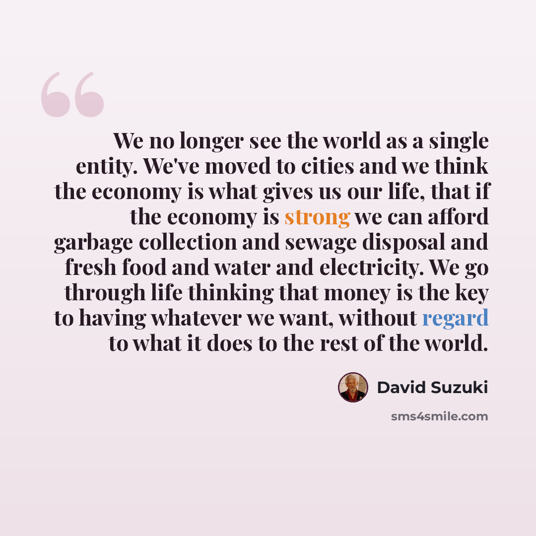 “We no longer see the world as a single entity. We've moved to cities and we think the economy is what gives us our life, that if the economy is strong we can afford garbage collection and sewage disposal and fresh food and water and electricity. We go through life thinking that money is the key to…” quote by David Suzuki
