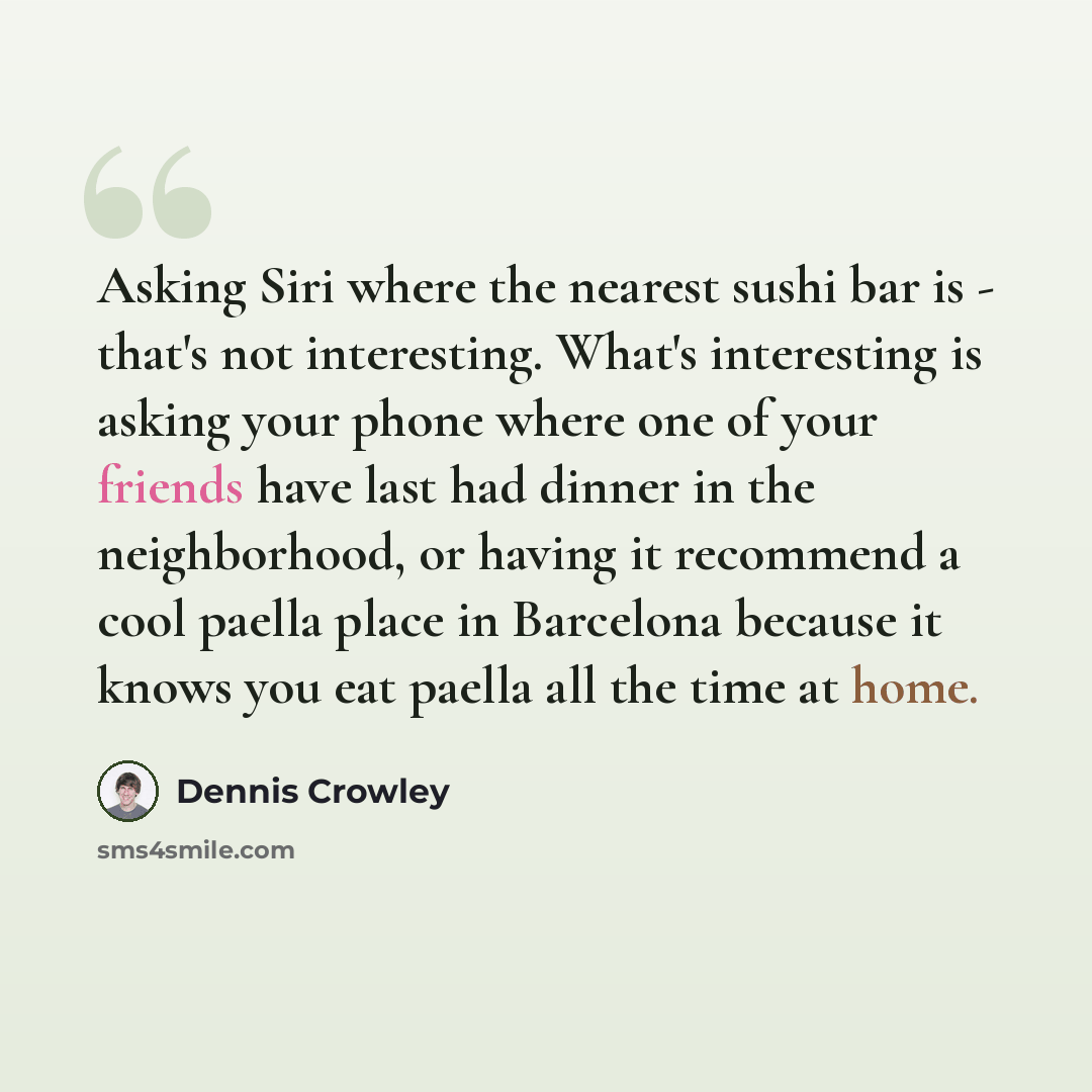 “Asking Siri where the nearest sushi bar is - that's not interesting. What's interesting is asking your phone where one of your friends have last had dinner in the neighborhood, or having it recommend a cool paella place in Barcelona because it knows you eat paella all the time at home.” quote by Dennis Crowley