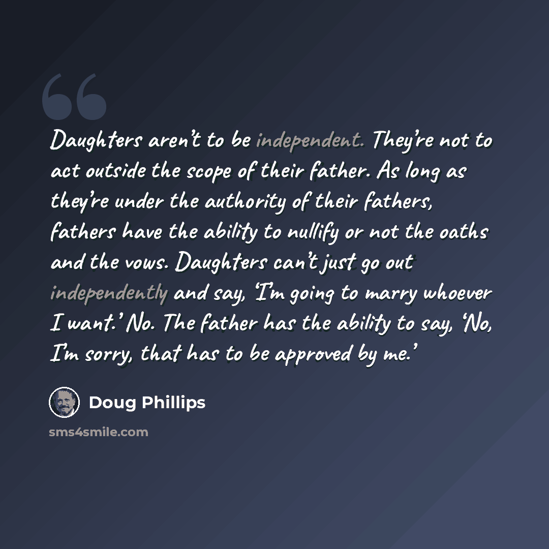 “Daughters aren’t to be independent. They’re not to act outside the scope of their father. As long as they’re under the authority of their fathers, fathers have the ability to nullify or not the oaths and the vows. Daughters can’t just go out independently and say, ‘I’m going to marry whoever I…” quote by Doug Phillips