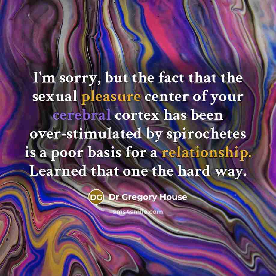 “I'm sorry, but the fact that the sexual pleasure center of your cerebral cortex has been over-stimulated by spirochetes is a poor basis for a relationship. Learned that one the hard way.” quote by Dr Gregory House