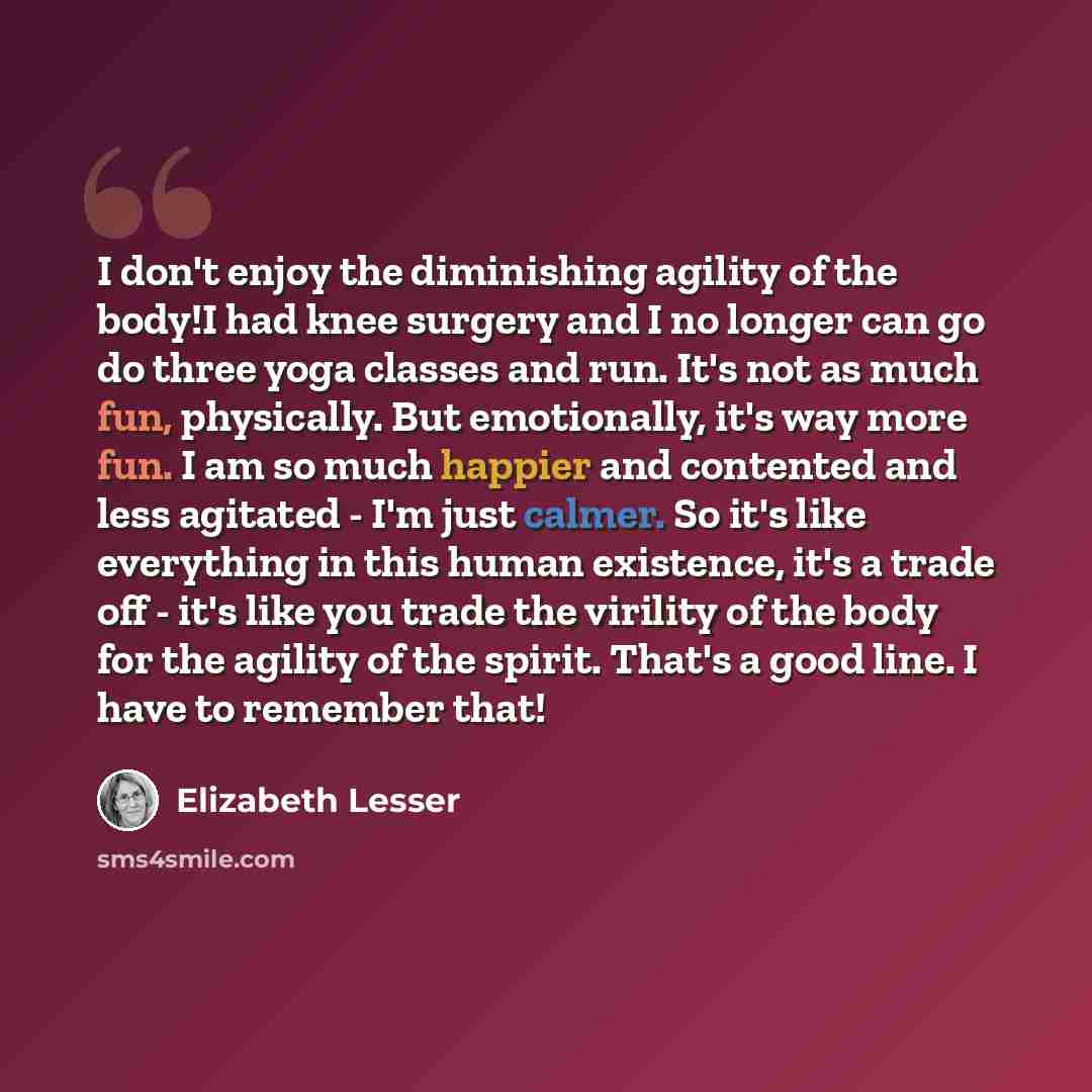 “I don't enjoy the diminishing agility of the body!I had knee surgery and I no longer can go do three yoga classes and run. It's not as much fun, physically. But emotionally, it's way more fun. I am so much happier and contented and less agitated - I'm just calmer. So it's like everything in this…” quote by Elizabeth Lesser