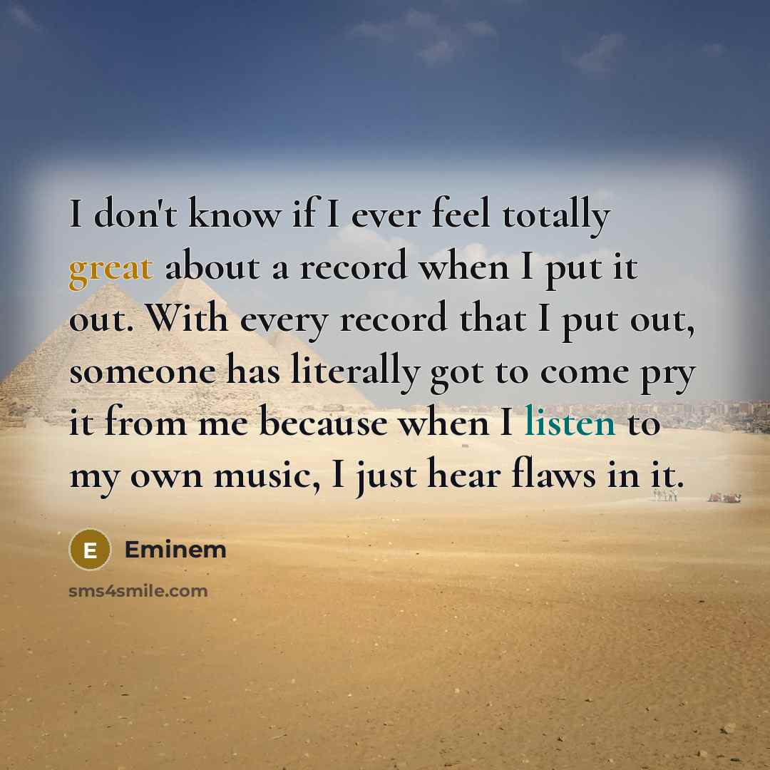 “I don't know if I ever feel totally great about a record when I put it out. With every record that I put out, someone has literally got to come pry it from me because when I listen to my own music, I just hear flaws in it.” quote by Eminem