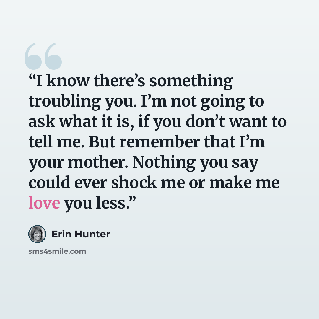“I know there’s something troubling you. I’m not going to ask what it is, if you don’t want to tell me. But remember that I’m your mother. Nothing you say could ever shock me or make me love you less.” quote by Erin Hunter