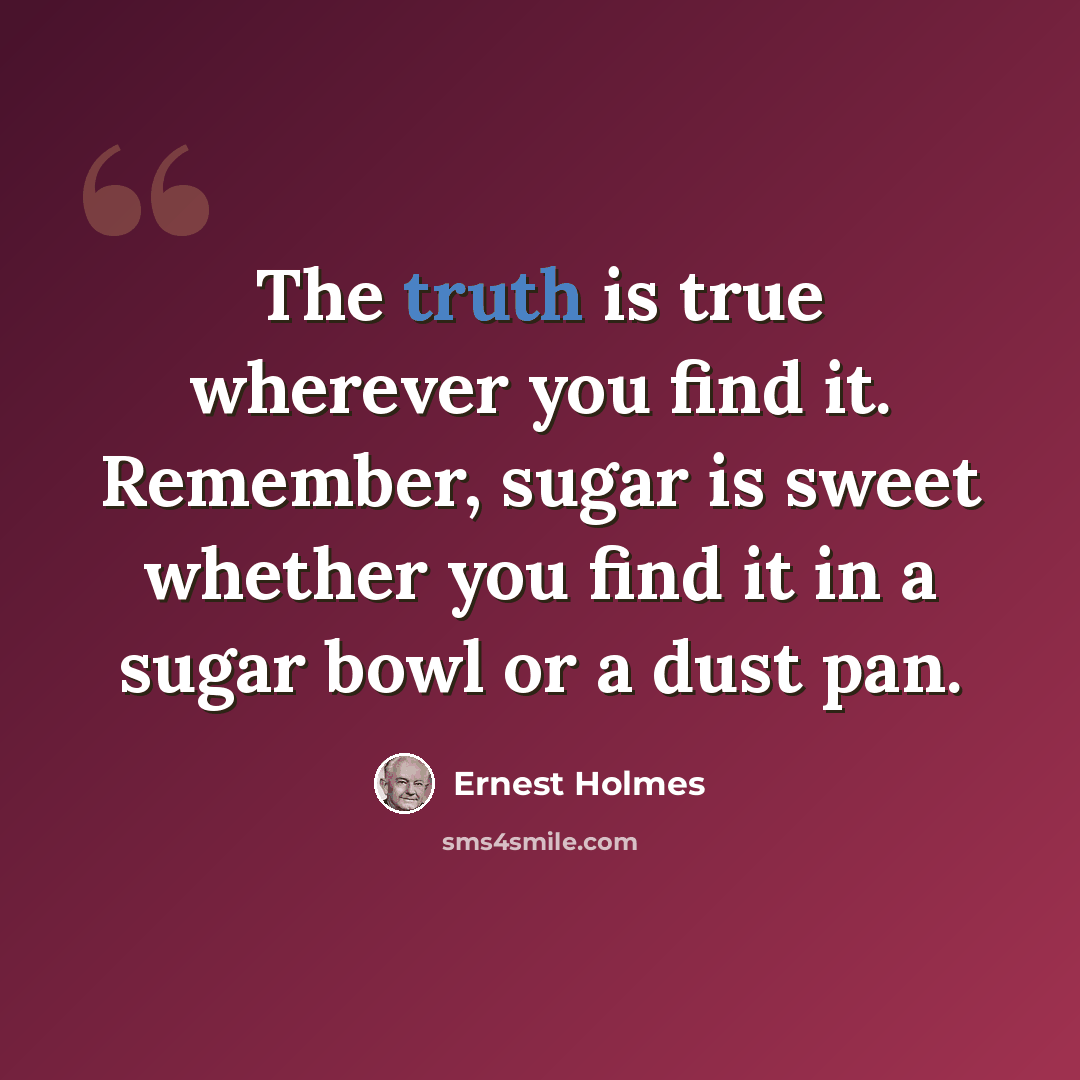 “The truth is true wherever you find it. Remember, sugar is sweet whether you find it in a sugar bowl or a dust pan.” quote by Ernest Holmes