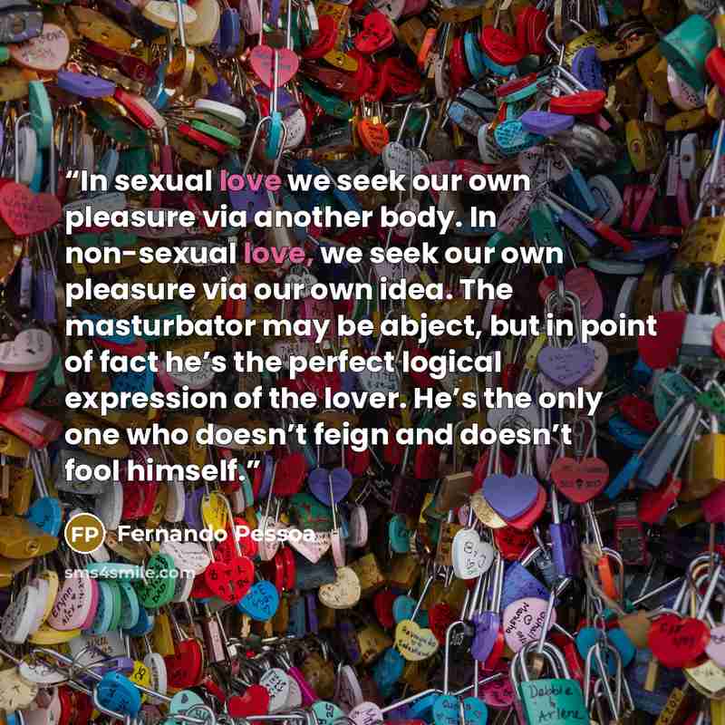 “In sexual love we seek our own pleasure via another body. In non-sexual love, we seek our own pleasure via our own idea. The masturbator may be abject, but in point of fact he’s the perfect logical expression of the lover. He’s the only one who doesn’t feign and doesn’t fool himself.” quote by Fernando Pessoa