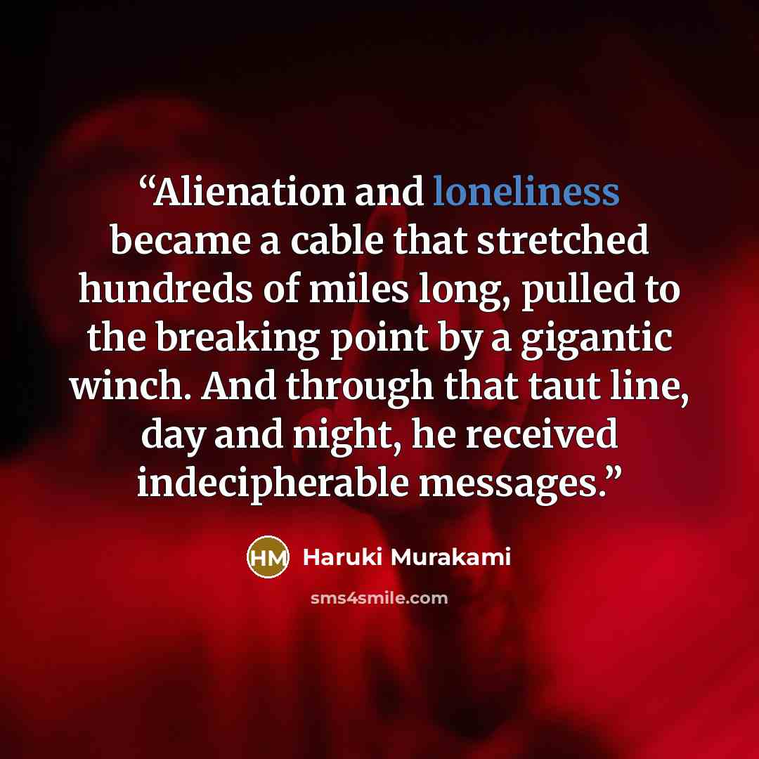 “Alienation and loneliness became a cable that stretched hundreds of miles long, pulled to the breaking point by a gigantic winch. And through that taut line, day and night, he received indecipherable messages.” quote by Haruki Murakami
