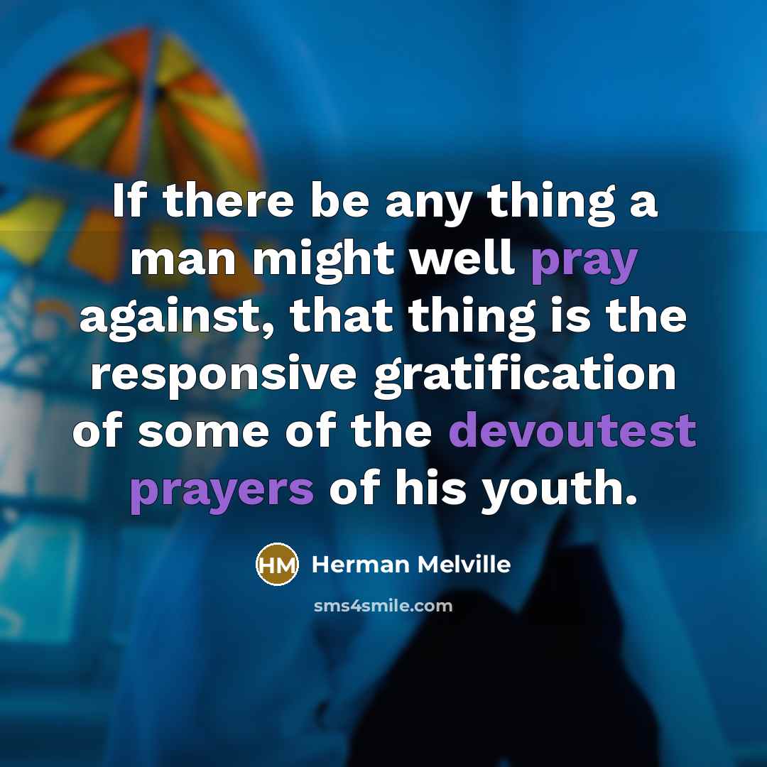 “If there be any thing a man might well pray against, that thing is the responsive gratification of some of the devoutest prayers of his youth.” quote by Herman Melville