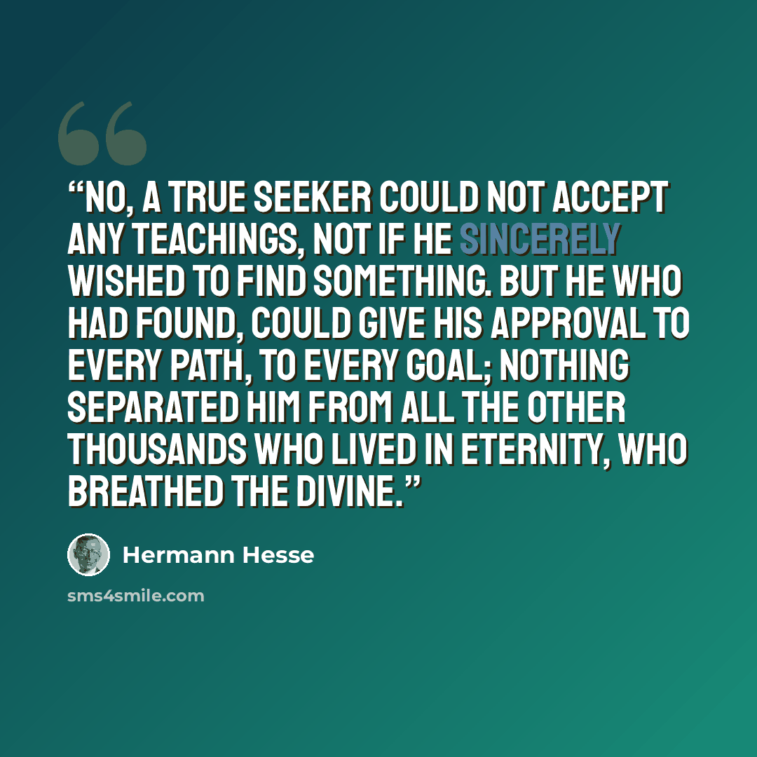 “No, a true seeker could not accept any teachings, not if he sincerely wished to find something. But he who had found, could give his approval to every path, to every goal; nothing separated him from all the other thousands who lived in eternity, who breathed the Divine.” quote by Hermann Hesse