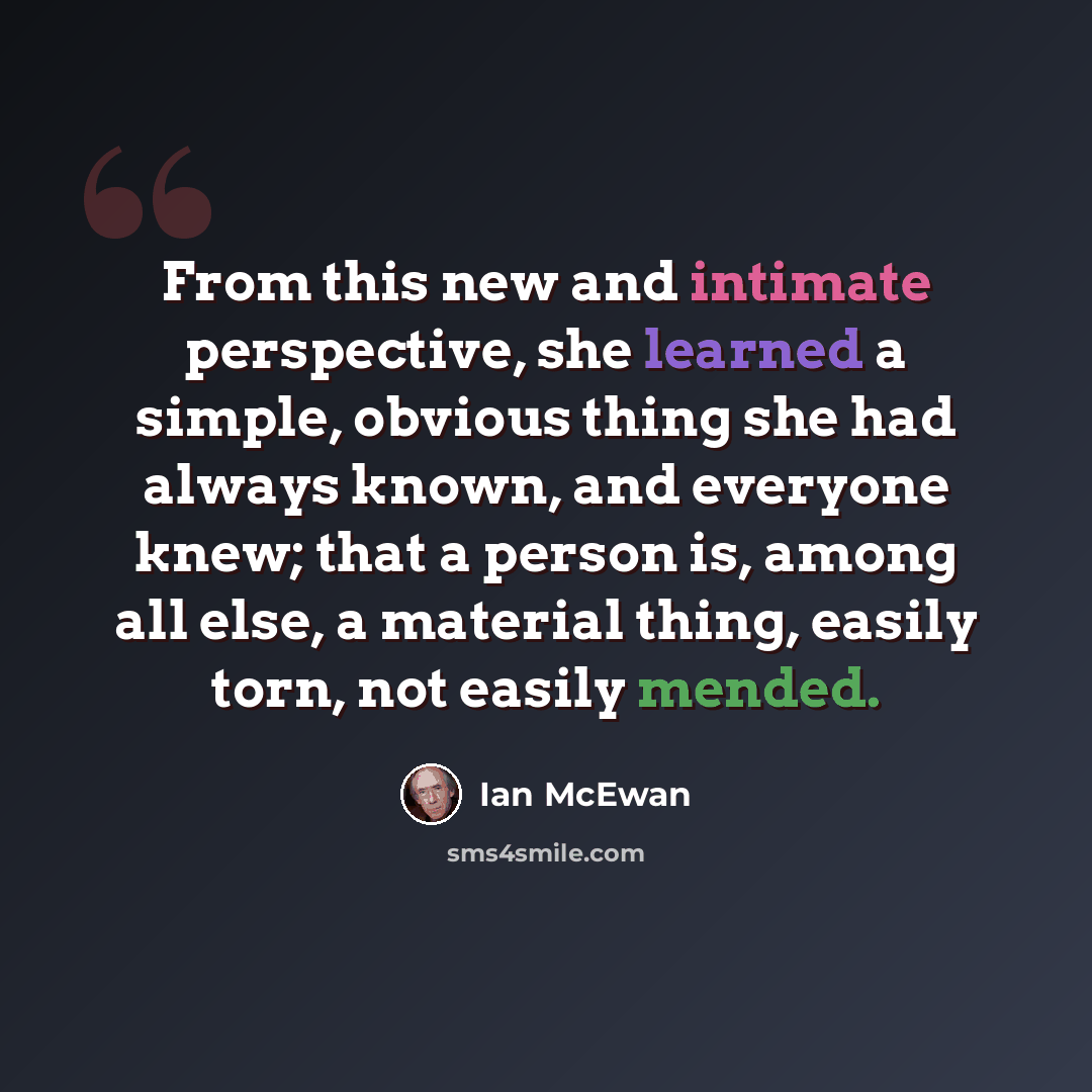 “From this new and intimate perspective, she learned a simple, obvious thing she had always known, and everyone knew; that a person is, among all else, a material thing, easily torn, not easily mended.” quote by Ian Mcewan