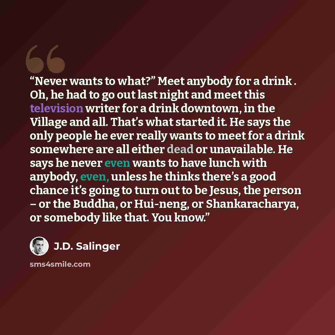 “Never wants to what?” Meet anybody for a drink . Oh, he had to go out last night and meet this television writer for a drink downtown, in the Village and all. That’s what started it. He says the only people he ever really wants to meet for a drink somewhere are all either dead or unavailable. He…” quote by J.D. Salinger