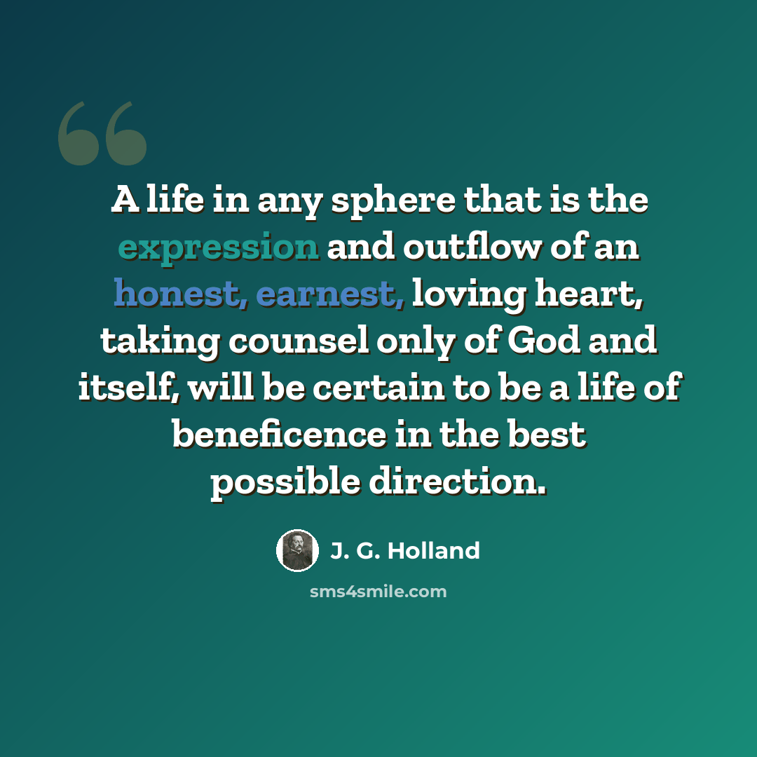 “A life in any sphere that is the expression and outflow of an honest, earnest, loving heart, taking counsel only of God and itself, will be certain to be a life of beneficence in the best possible direction.” quote by J. G. Holland