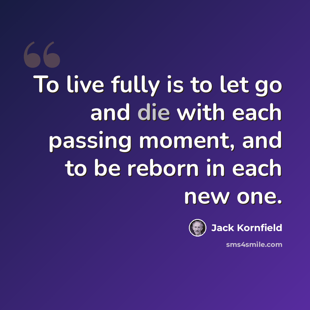 “To live fully is to let go and die with each passing moment, and to be reborn in each new one.” quote by Jack Kornfield