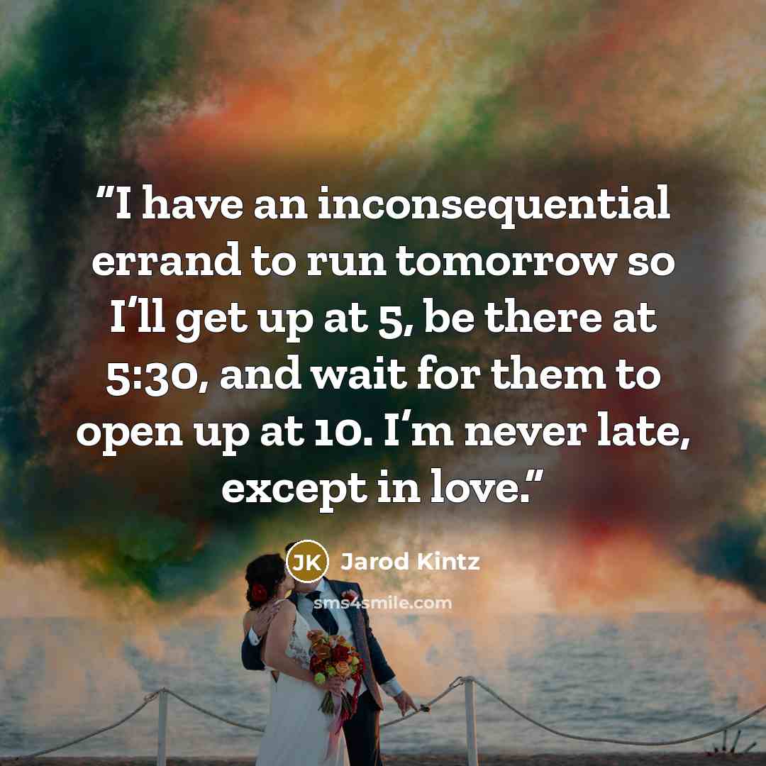 “I have an inconsequential errand to run tomorrow so I’ll get up at 5, be there at 5:30, and wait for them to open up at 10. I’m never late, except in love.” quote by Jarod Kintz