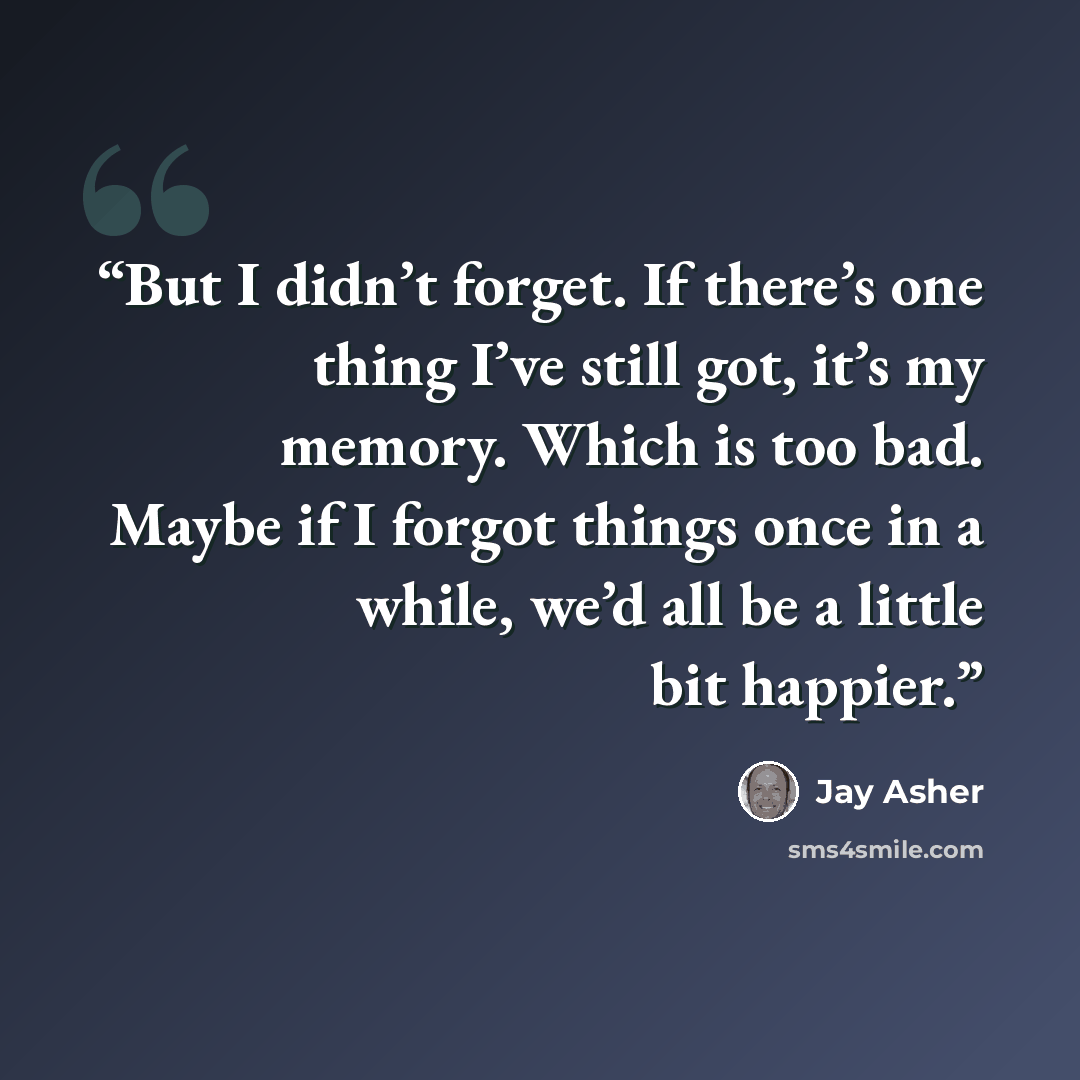“But I didn’t forget. If there’s one thing I’ve still got, it’s my memory. Which is too bad. Maybe if I forgot things once in a while, we’d all be a little bit happier.” quote by Jay Asher