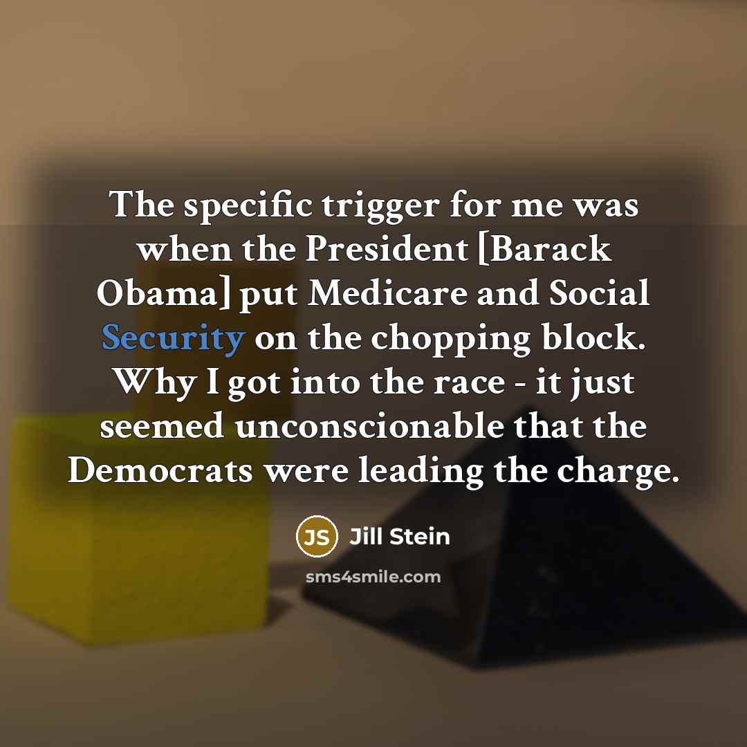 “The specific trigger for me was when the President [Barack Obama] put Medicare and Social Security on the chopping block. Why I got into the race - it just seemed unconscionable that the Democrats were leading the charge.” quote by Jill Stein