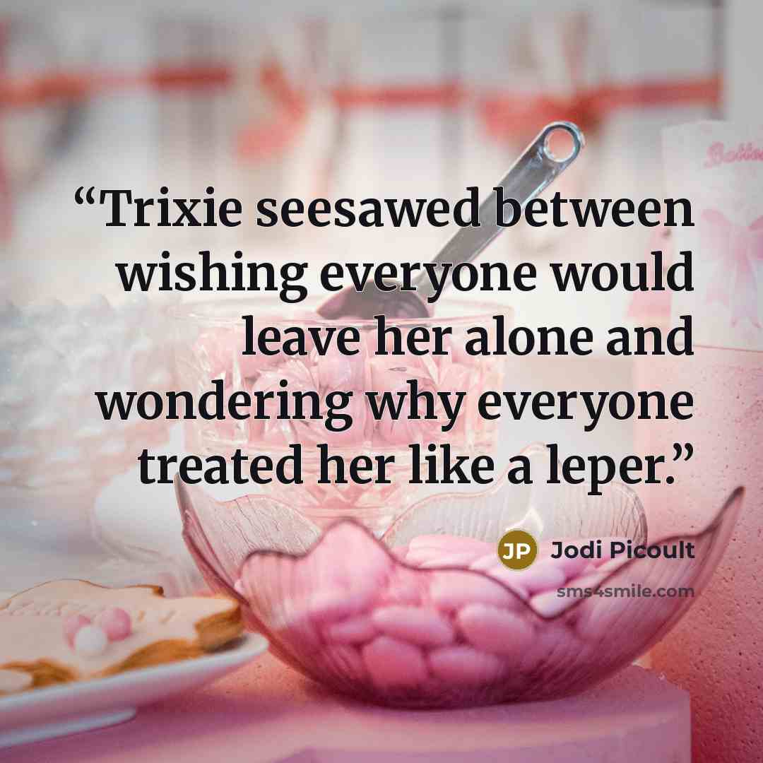 “Trixie seesawed between wishing everyone would leave her alone and wondering why everyone treated her like a leper.” quote by Jodi Picoult