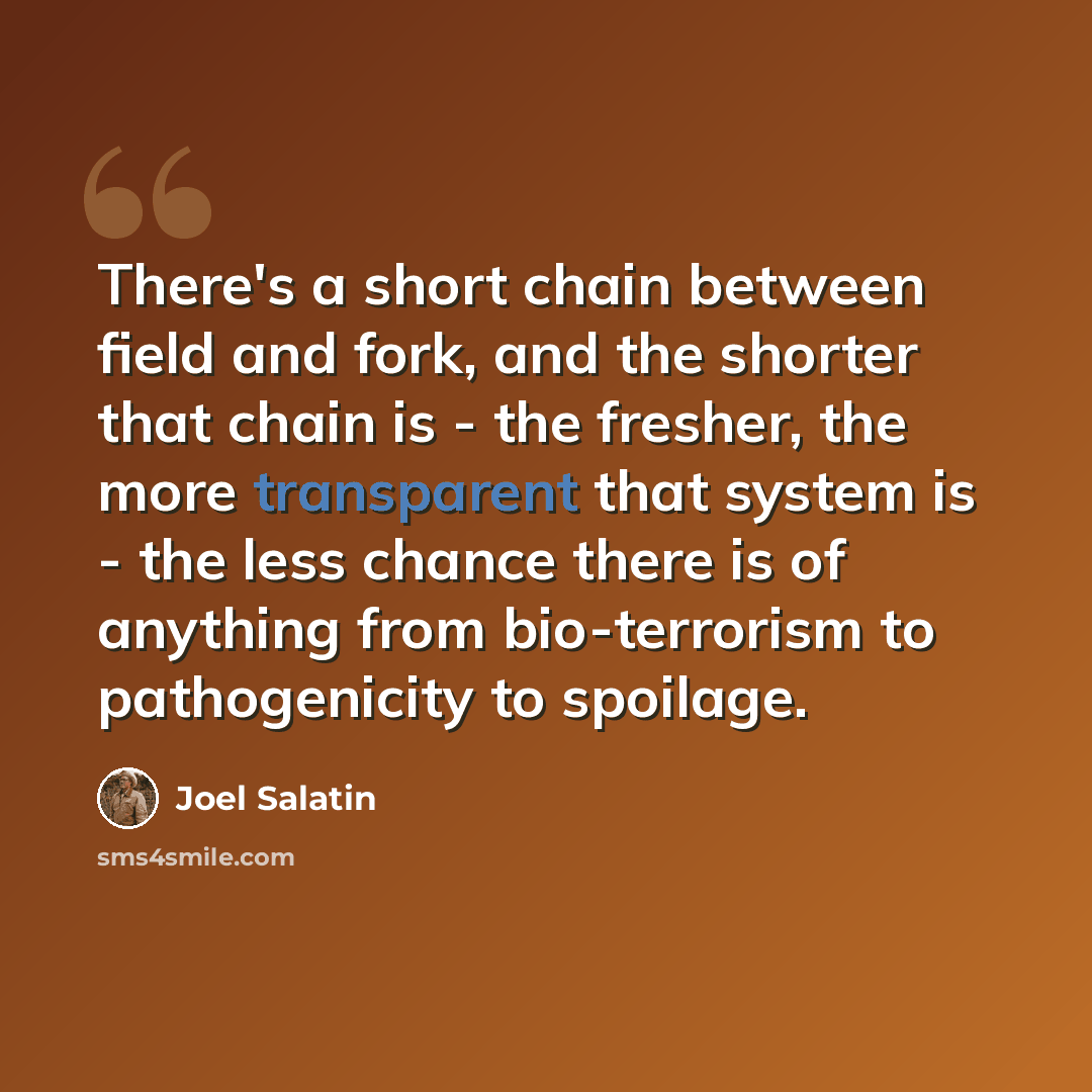 “There's a short chain between field and fork, and the shorter that chain is - the fresher, the more transparent that system is - the less chance there is of anything from bio-terrorism to pathogenicity to spoilage.” quote by Joel Salatin
